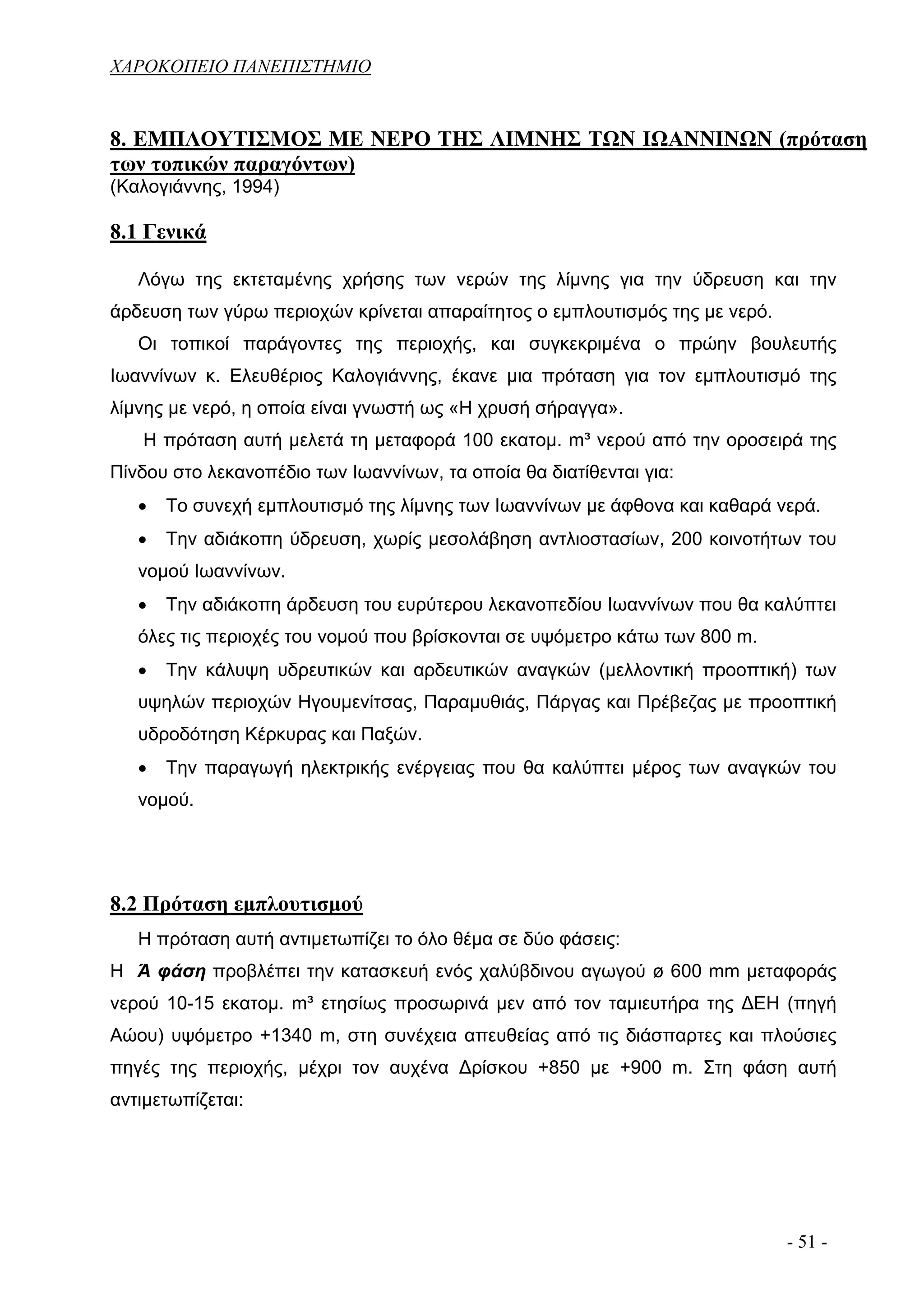 ΧΑΡΟΚΟΠΕΙΟ ΠΑΝΕΠΙΣΤΗΜΙΟ


8. ΕΜΠΛΟΥΤΙΣΜΟΣ ΜΕ ΝΕΡΟ ΤΗΣ ΛΙΜΝΗΣ ΤΩΝ ΙΩΑΝΝΙΝΩΝ (πρόταση
των τοπικών παραγόντων)
(Καλογιάννης, 1994)

8.1 Γενικά

   Λόγω της εκτεταμένης χρήσης των νερών της λίμνης για την ύδρευση και την
άρδευση των γύρω περιοχών κρίνεται απαραίτητος ο εμπλουτισμός της με νερό.
   Οι τοπικοί παράγοντες της περιοχής, και συγκεκριμένα ο πρώην βουλευτής
Ιωαννίνων κ. Ελευθέριος Καλογιάννης, έκανε μια πρόταση για τον εμπλουτισμό της
λίμνης με νερό, η οποία είναι γνωστή ως «Η χρυσή σήραγγα».
   Η πρόταση αυτή μελετά τη μεταφορά 100 εκατομ. m³ νερού από την οροσειρά της
Πίνδου στο λεκανοπέδιο των Ιωαννίνων, τα οποία θα διατίθενται για:
   •   Το συνεχή εμπλουτισμό της λίμνης των Ιωαννίνων με άφθονα και καθαρά νερά.
   •   Την αδιάκοπη ύδρευση, χωρίς μεσολάβηση αντλιοστασίων, 200 κοινοτήτων του
   νομού Ιωαννίνων.
   •   Την αδιάκοπη άρδευση του ευρύτερου λεκανοπεδίου Ιωαννίνων που θα καλύπτει
   όλες τις περιοχές του νομού που βρίσκονται σε υψόμετρο κάτω των 800 m.
   •   Την κάλυψη υδρευτικών και αρδευτικών αναγκών (μελλοντική προοπτική) των
   υψηλών περιοχών Ηγουμενίτσας, Παραμυθιάς, Πάργας και Πρέβεζας με προοπτική
   υδροδότηση Κέρκυρας και Παξών.
   •   Την παραγωγή ηλεκτρικής ενέργειας που θα καλύπτει μέρος των αναγκών του
   νομού.




8.2 Πρόταση εμπλουτισμού
   Η πρόταση αυτή αντιμετωπίζει το όλο θέμα σε δύο φάσεις:
Η Ά φάση προβλέπει την κατασκευή ενός χαλύβδινου αγωγού ø 600 mm μεταφοράς
νερού 10-15 εκατομ. m³ ετησίως προσωρινά μεν από τον ταμιευτήρα της ΔΕΗ (πηγή
Αώου) υψόμετρο +1340 m, στη συνέχεια απευθείας από τις διάσπαρτες και πλούσιες
πηγές της περιοχής, μέχρι τον αυχένα Δρίσκου +850 με +900 m. Στη φάση αυτή
αντιμετωπίζεται:




                                                                             - 51 -
 