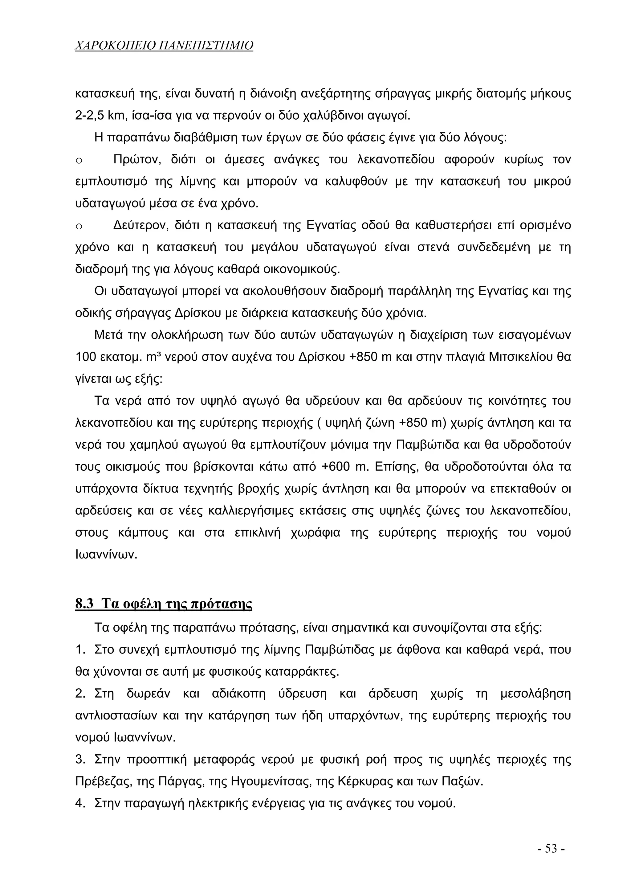 ΧΑΡΟΚΟΠΕΙΟ ΠΑΝΕΠΙΣΤΗΜΙΟ


κατασκευή της, είναι δυνατή η διάνοιξη ανεξάρτητης σήραγγας μικρής διατομής μήκους
2-2,5 km, ίσα-ίσα για να περνούν οι δύο χαλύβδινοι αγωγοί.
    Η παραπάνω διαβάθμιση των έργων σε δύο φάσεις έγινε για δύο λόγους:
o      Πρώτον, διότι οι άμεσες ανάγκες του λεκανοπεδίου αφορούν κυρίως τον
εμπλουτισμό της λίμνης και μπορούν να καλυφθούν με την κατασκευή του μικρού
υδαταγωγού μέσα σε ένα χρόνο.
o      Δεύτερον, διότι η κατασκευή της Εγνατίας οδού θα καθυστερήσει επί ορισμένο
χρόνο και η κατασκευή του μεγάλου υδαταγωγού είναι στενά συνδεδεμένη με τη
διαδρομή της για λόγους καθαρά οικονομικούς.
    Οι υδαταγωγοί μπορεί να ακολουθήσουν διαδρομή παράλληλη της Εγνατίας και της
οδικής σήραγγας Δρίσκου με διάρκεια κατασκευής δύο χρόνια.
    Μετά την ολοκλήρωση των δύο αυτών υδαταγωγών η διαχείριση των εισαγομένων
100 εκατομ. m³ νερού στον αυχένα του Δρίσκου +850 m και στην πλαγιά Μιτσικελίου θα
γίνεται ως εξής:
    Τα νερά από τον υψηλό αγωγό θα υδρεύουν και θα αρδεύουν τις κοινότητες του
λεκανοπεδίου και της ευρύτερης περιοχής ( υψηλή ζώνη +850 m) χωρίς άντληση και τα
νερά του χαμηλού αγωγού θα εμπλουτίζουν μόνιμα την Παμβώτιδα και θα υδροδοτούν
τους οικισμούς που βρίσκονται κάτω από +600 m. Επίσης, θα υδροδοτούνται όλα τα
υπάρχοντα δίκτυα τεχνητής βροχής χωρίς άντληση και θα μπορούν να επεκταθούν οι
αρδεύσεις και σε νέες καλλιεργήσιμες εκτάσεις στις υψηλές ζώνες του λεκανοπεδίου,
στους κάμπους και στα επικλινή χωράφια της ευρύτερης περιοχής του νομού
Ιωαννίνων.


8.3 Τα οφέλη της πρότασης
    Τα οφέλη της παραπάνω πρότασης, είναι σημαντικά και συνοψίζονται στα εξής:
1. Στο συνεχή εμπλουτισμό της λίμνης Παμβώτιδας με άφθονα και καθαρά νερά, που
θα χύνονται σε αυτή με φυσικούς καταρράκτες.
2. Στη δωρεάν και αδιάκοπη ύδρευση και άρδευση χωρίς τη μεσολάβηση
αντλιοστασίων και την κατάργηση των ήδη υπαρχόντων, της ευρύτερης περιοχής του
νομού Ιωαννίνων.
3. Στην προοπτική μεταφοράς νερού με φυσική ροή προς τις υψηλές περιοχές της
Πρέβεζας, της Πάργας, της Ηγουμενίτσας, της Κέρκυρας και των Παξών.
4. Στην παραγωγή ηλεκτρικής ενέργειας για τις ανάγκες του νομού.


                                                                             - 53 -
 