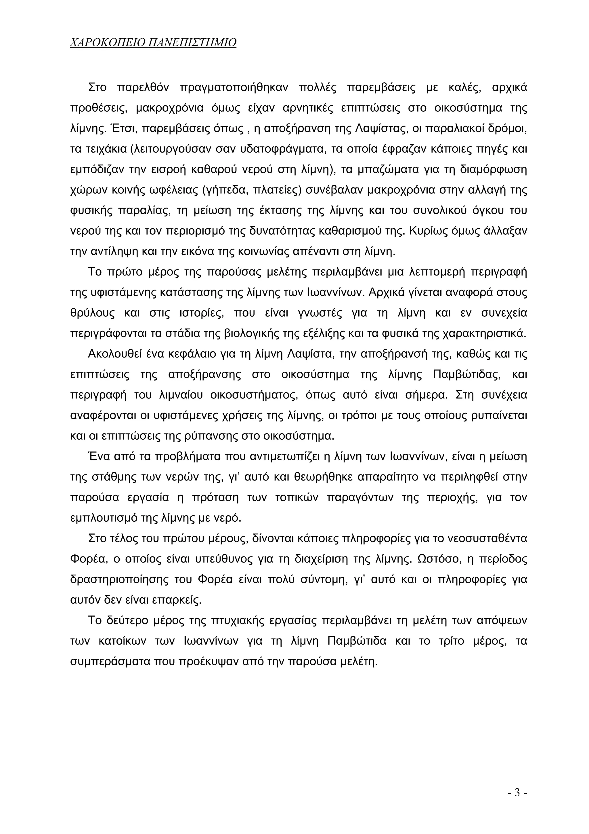 ΧΑΡΟΚΟΠΕΙΟ ΠΑΝΕΠΙΣΤΗΜΙΟ


   Στο παρελθόν πραγματοποιήθηκαν πολλές παρεμβάσεις με καλές, αρχικά
προθέσεις, μακροχρόνια όμως είχαν αρνητικές επιπτώσεις στο οικοσύστημα της
λίμνης. Έτσι, παρεμβάσεις όπως , η αποξήρανση της Λαψίστας, οι παραλιακοί δρόμοι,
τα τειχάκια (λειτουργούσαν σαν υδατοφράγματα, τα οποία έφραζαν κάποιες πηγές και
εμπόδιζαν την εισροή καθαρού νερού στη λίμνη), τα μπαζώματα για τη διαμόρφωση
χώρων κοινής ωφέλειας (γήπεδα, πλατείες) συνέβαλαν μακροχρόνια στην αλλαγή της
φυσικής παραλίας, τη μείωση της έκτασης της λίμνης και του συνολικού όγκου του
νερού της και τον περιορισμό της δυνατότητας καθαρισμού της. Κυρίως όμως άλλαξαν
την αντίληψη και την εικόνα της κοινωνίας απέναντι στη λίμνη.
   Το πρώτο μέρος της παρούσας μελέτης περιλαμβάνει μια λεπτομερή περιγραφή
της υφιστάμενης κατάστασης της λίμνης των Ιωαννίνων. Αρχικά γίνεται αναφορά στους
θρύλους και στις ιστορίες, που είναι γνωστές για τη λίμνη και εν συνεχεία
περιγράφονται τα στάδια της βιολογικής της εξέλιξης και τα φυσικά της χαρακτηριστικά.
   Ακολουθεί ένα κεφάλαιο για τη λίμνη Λαψίστα, την αποξήρανσή της, καθώς και τις
επιπτώσεις της αποξήρανσης στο οικοσύστημα της λίμνης Παμβώτιδας, και
περιγραφή του λιμναίου οικοσυστήματος, όπως αυτό είναι σήμερα. Στη συνέχεια
αναφέρονται οι υφιστάμενες χρήσεις της λίμνης, οι τρόποι με τους οποίους ρυπαίνεται
και οι επιπτώσεις της ρύπανσης στο οικοσύστημα.
   Ένα από τα προβλήματα που αντιμετωπίζει η λίμνη των Ιωαννίνων, είναι η μείωση
της στάθμης των νερών της, γι’ αυτό και θεωρήθηκε απαραίτητο να περιληφθεί στην
παρούσα εργασία η πρόταση των τοπικών παραγόντων της περιοχής, για τον
εμπλουτισμό της λίμνης με νερό.
   Στο τέλος του πρώτου μέρους, δίνονται κάποιες πληροφορίες για το νεοσυσταθέντα
Φορέα, ο οποίος είναι υπεύθυνος για τη διαχείριση της λίμνης. Ωστόσο, η περίοδος
δραστηριοποίησης του Φορέα είναι πολύ σύντομη, γι’ αυτό και οι πληροφορίες για
αυτόν δεν είναι επαρκείς.
   Το δεύτερο μέρος της πτυχιακής εργασίας περιλαμβάνει τη μελέτη των απόψεων
των κατοίκων των Ιωαννίνων για τη λίμνη Παμβώτιδα και το τρίτο μέρος, τα
συμπεράσματα που προέκυψαν από την παρούσα μελέτη.




                                                                                 -3-
 