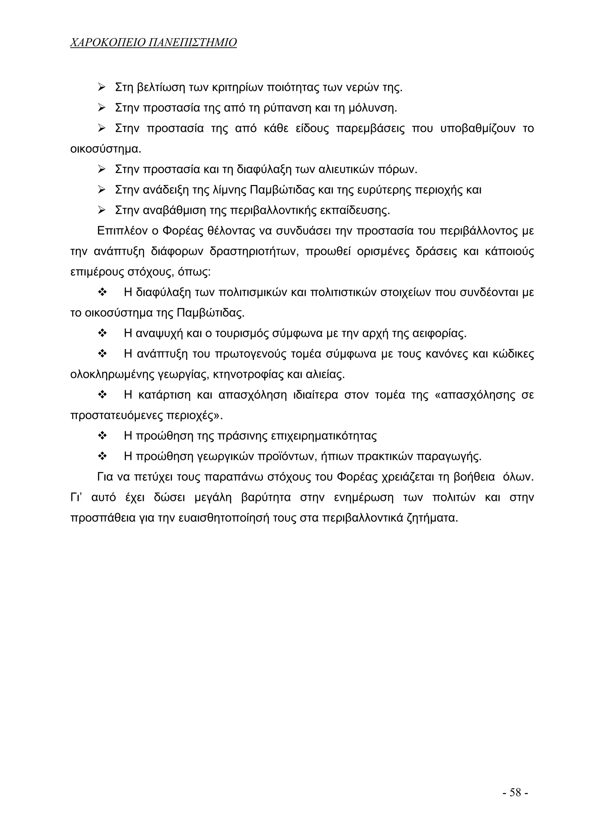 ΧΑΡΟΚΟΠΕΙΟ ΠΑΝΕΠΙΣΤΗΜΙΟ


       Στη βελτίωση των κριτηρίων ποιότητας των νερών της.
       Στην προστασία της από τη ρύπανση και τη μόλυνση.
       Στην προστασία της από κάθε είδους παρεμβάσεις που υποβαθμίζουν το
οικοσύστημα.
       Στην προστασία και τη διαφύλαξη των αλιευτικών πόρων.
       Στην ανάδειξη της λίμνης Παμβώτιδας και της ευρύτερης περιοχής και
       Στην αναβάθμιση της περιβαλλοντικής εκπαίδευσης.
    Επιπλέον ο Φορέας θέλοντας να συνδυάσει την προστασία του περιβάλλοντος με
την ανάπτυξη διάφορων δραστηριοτήτων, προωθεί ορισμένες δράσεις και κάποιούς
επιμέρους στόχους, όπως:
         Η διαφύλαξη των πολιτισμικών και πολιτιστικών στοιχείων που συνδέονται με
το οικοσύστημα της Παμβώτιδας.
         Η αναψυχή και ο τουρισμός σύμφωνα με την αρχή της αειφορίας.
         Η ανάπτυξη του πρωτογενούς τομέα σύμφωνα με τους κανόνες και κώδικες
ολοκληρωμένης γεωργίας, κτηνοτροφίας και αλιείας.
         Η κατάρτιση και απασχόληση ιδιαίτερα στον τομέα της «απασχόλησης σε
προστατευόμενες περιοχές».
         Η προώθηση της πράσινης επιχειρηματικότητας
         Η προώθηση γεωργικών προϊόντων, ήπιων πρακτικών παραγωγής.
    Για να πετύχει τους παραπάνω στόχους του Φορέας χρειάζεται τη βοήθεια όλων.
Γι’ αυτό έχει δώσει μεγάλη βαρύτητα στην ενημέρωση των πολιτών και στην
προσπάθεια για την ευαισθητοποίησή τους στα περιβαλλοντικά ζητήματα.




                                                                            - 58 -
 