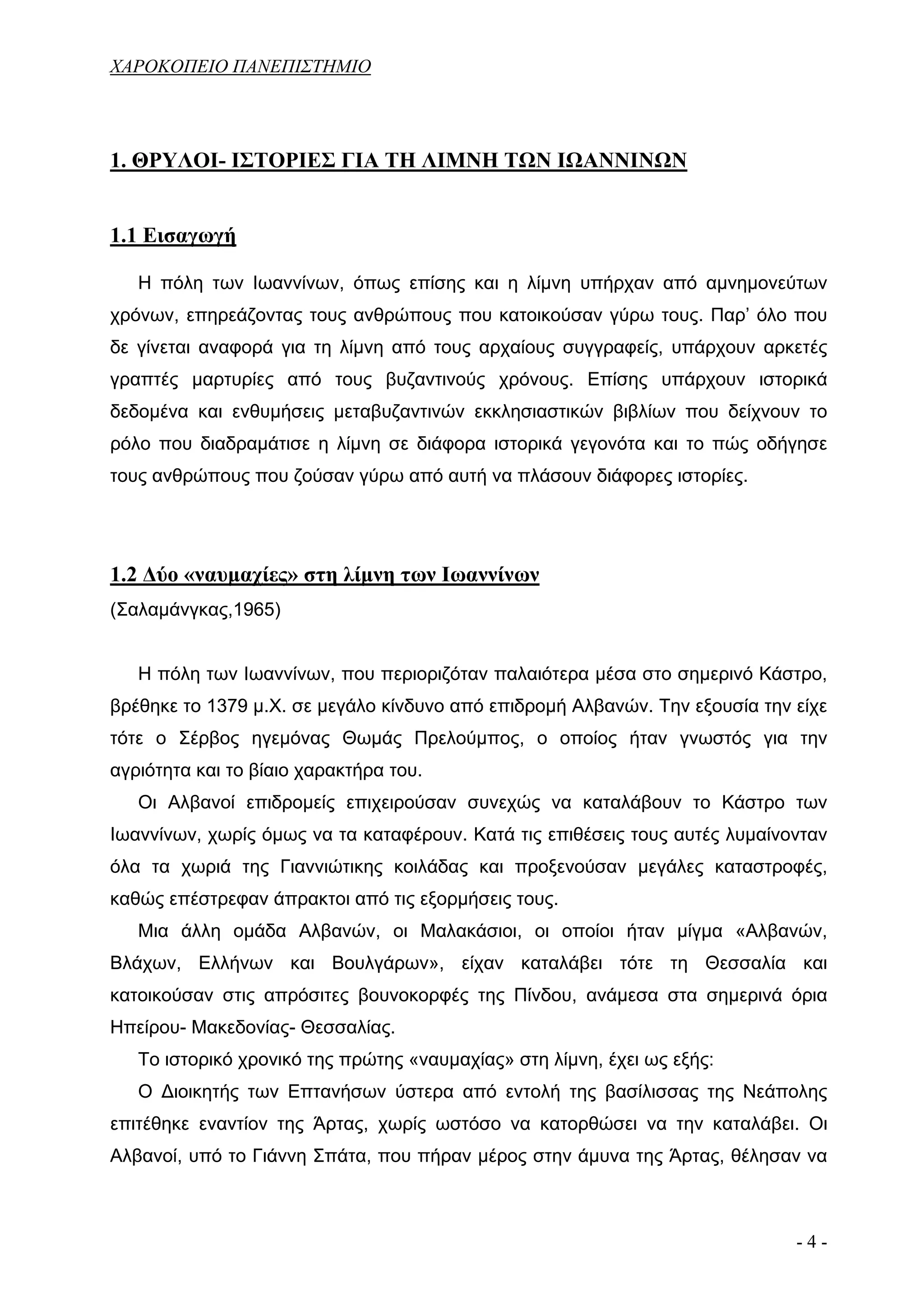 ΧΑΡΟΚΟΠΕΙΟ ΠΑΝΕΠΙΣΤΗΜΙΟ




1. ΘΡΥΛΟΙ- ΙΣΤΟΡΙΕΣ ΓΙΑ ΤΗ ΛΙΜΝΗ ΤΩΝ ΙΩΑΝΝΙΝΩΝ


1.1 Εισαγωγή

   Η πόλη των Ιωαννίνων, όπως επίσης και η λίμνη υπήρχαν από αμνημονεύτων
χρόνων, επηρεάζοντας τους ανθρώπους που κατοικούσαν γύρω τους. Παρ’ όλο που
δε γίνεται αναφορά για τη λίμνη από τους αρχαίους συγγραφείς, υπάρχουν αρκετές
γραπτές μαρτυρίες από τους βυζαντινούς χρόνους. Επίσης υπάρχουν ιστορικά
δεδομένα και ενθυμήσεις μεταβυζαντινών εκκλησιαστικών βιβλίων που δείχνουν το
ρόλο που διαδραμάτισε η λίμνη σε διάφορα ιστορικά γεγονότα και το πώς οδήγησε
τους ανθρώπους που ζούσαν γύρω από αυτή να πλάσουν διάφορες ιστορίες.




1.2 Δύο «ναυμαχίες» στη λίμνη των Ιωαννίνων
(Σαλαμάνγκας,1965)


   Η πόλη των Ιωαννίνων, που περιοριζόταν παλαιότερα μέσα στο σημερινό Κάστρο,
βρέθηκε το 1379 μ.Χ. σε μεγάλο κίνδυνο από επιδρομή Αλβανών. Την εξουσία την είχε
τότε ο Σέρβος ηγεμόνας Θωμάς Πρελούμπος, ο οποίος ήταν γνωστός για την
αγριότητα και το βίαιο χαρακτήρα του.
   Οι Αλβανοί επιδρομείς επιχειρούσαν συνεχώς να καταλάβουν το Κάστρο των
Ιωαννίνων, χωρίς όμως να τα καταφέρουν. Κατά τις επιθέσεις τους αυτές λυμαίνονταν
όλα τα χωριά της Γιαννιώτικης κοιλάδας και προξενούσαν μεγάλες καταστροφές,
καθώς επέστρεφαν άπρακτοι από τις εξορμήσεις τους.
   Μια άλλη ομάδα Αλβανών, οι Μαλακάσιοι, οι οποίοι ήταν μίγμα «Αλβανών,
Βλάχων, Ελλήνων και Βουλγάρων», είχαν καταλάβει τότε τη Θεσσαλία και
κατοικούσαν στις απρόσιτες βουνοκορφές της Πίνδου, ανάμεσα στα σημερινά όρια
Ηπείρου- Μακεδονίας- Θεσσαλίας.
   Το ιστορικό χρονικό της πρώτης «ναυμαχίας» στη λίμνη, έχει ως εξής:
   Ο Διοικητής των Επτανήσων ύστερα από εντολή της βασίλισσας της Νεάπολης
επιτέθηκε εναντίον της Άρτας, χωρίς ωστόσο να κατορθώσει να την καταλάβει. Οι
Αλβανοί, υπό το Γιάννη Σπάτα, που πήραν μέρος στην άμυνα της Άρτας, θέλησαν να



                                                                             -4-
 