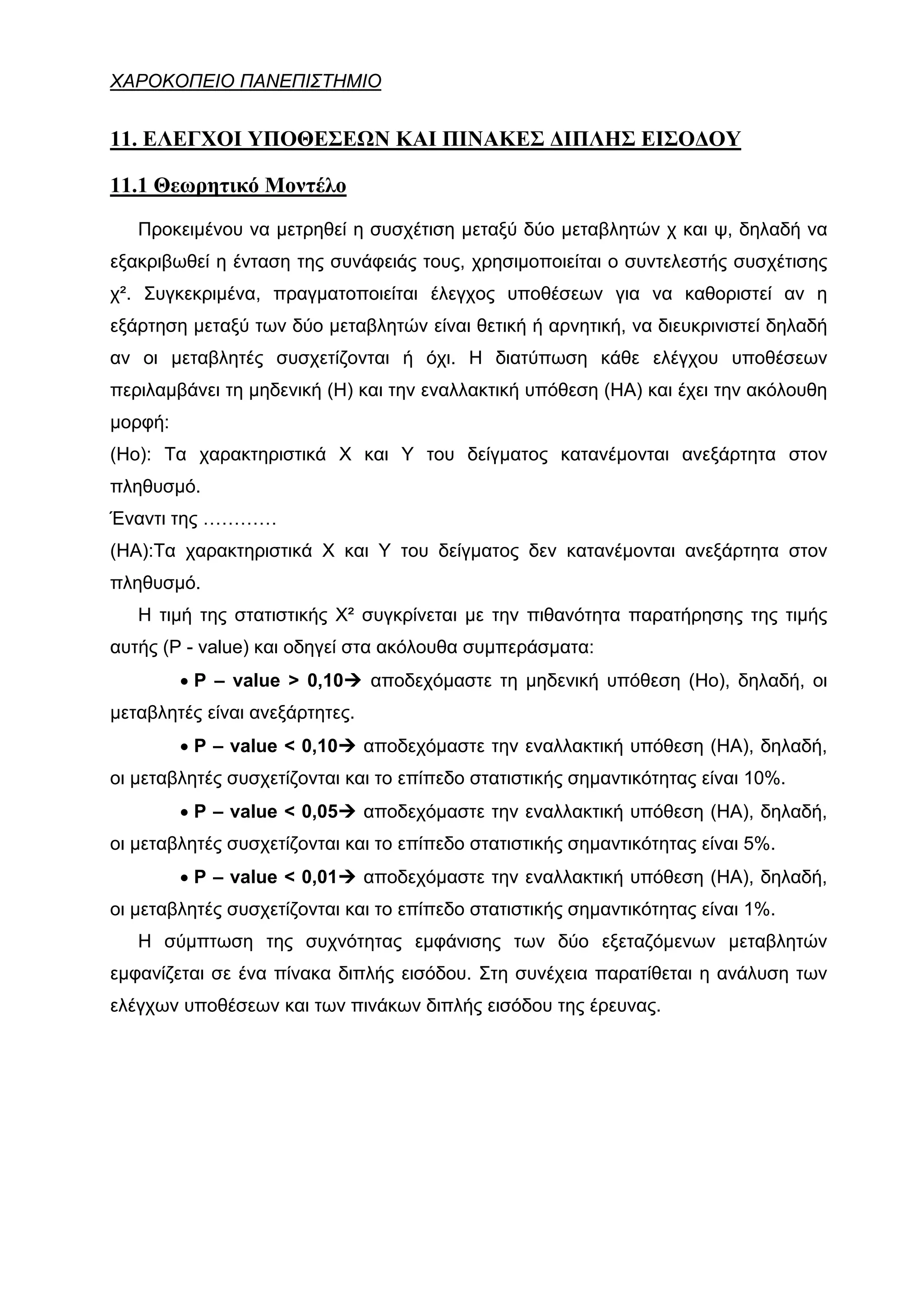 ΧΑΡΟΚΟΠΕΙΟ ΠΑΝΕΠΙΣΤΗΜΙΟ


11. ΕΛΕΓΧΟΙ ΥΠΟΘΕΣΕΩΝ ΚΑΙ ΠΙΝΑΚΕΣ ΔΙΠΛΗΣ ΕΙΣΟΔΟΥ

11.1 Θεωρητικό Μοντέλο
   Προκειμένου να μετρηθεί η συσχέτιση μεταξύ δύο μεταβλητών χ και ψ, δηλαδή να
εξακριβωθεί η ένταση της συνάφειάς τους, χρησιμοποιείται ο συντελεστής συσχέτισης
χ². Συγκεκριμένα, πραγματοποιείται έλεγχος υποθέσεων για να καθοριστεί αν η
εξάρτηση μεταξύ των δύο μεταβλητών είναι θετική ή αρνητική, να διευκρινιστεί δηλαδή
αν οι μεταβλητές συσχετίζονται ή όχι. Η διατύπωση κάθε ελέγχου υποθέσεων
περιλαμβάνει τη μηδενική (Η) και την εναλλακτική υπόθεση (ΗΑ) και έχει την ακόλουθη
μορφή:
(Ηο): Τα χαρακτηριστικά Χ και Υ του δείγματος κατανέμονται ανεξάρτητα στον
πληθυσμό.
Έναντι της …………
(ΗΑ):Τα χαρακτηριστικά Χ και Υ του δείγματος δεν κατανέμονται ανεξάρτητα στον
πληθυσμό.
   Η τιμή της στατιστικής Χ² συγκρίνεται με την πιθανότητα παρατήρησης της τιμής
αυτής (P - value) και οδηγεί στα ακόλουθα συμπεράσματα:
         • P – value > 0,10     αποδεχόμαστε τη μηδενική υπόθεση (Ηο), δηλαδή, οι
μεταβλητές είναι ανεξάρτητες.
         • P – value < 0,10     αποδεχόμαστε την εναλλακτική υπόθεση (ΗΑ), δηλαδή,
οι μεταβλητές συσχετίζονται και το επίπεδο στατιστικής σημαντικότητας είναι 10%.
         • P – value < 0,05     αποδεχόμαστε την εναλλακτική υπόθεση (ΗΑ), δηλαδή,
οι μεταβλητές συσχετίζονται και το επίπεδο στατιστικής σημαντικότητας είναι 5%.
         • P – value < 0,01     αποδεχόμαστε την εναλλακτική υπόθεση (ΗΑ), δηλαδή,
οι μεταβλητές συσχετίζονται και το επίπεδο στατιστικής σημαντικότητας είναι 1%.
   Η σύμπτωση της συχνότητας εμφάνισης των δύο εξεταζόμενων μεταβλητών
εμφανίζεται σε ένα πίνακα διπλής εισόδου. Στη συνέχεια παρατίθεται η ανάλυση των
ελέγχων υποθέσεων και των πινάκων διπλής εισόδου της έρευνας.
 