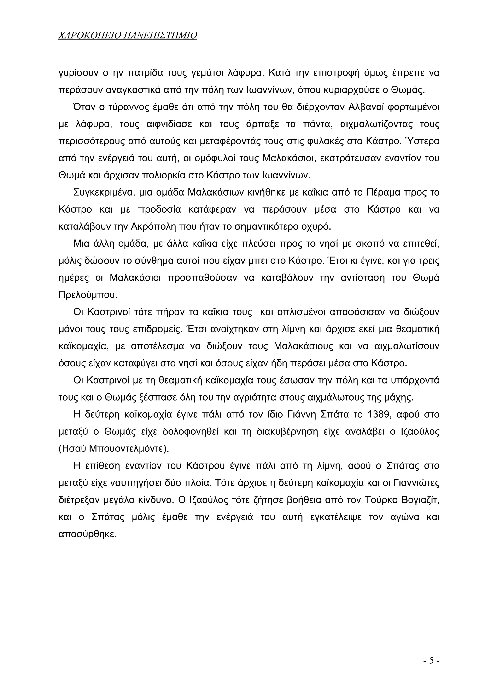 ΧΑΡΟΚΟΠΕΙΟ ΠΑΝΕΠΙΣΤΗΜΙΟ


γυρίσουν στην πατρίδα τους γεμάτοι λάφυρα. Κατά την επιστροφή όμως έπρεπε να
περάσουν αναγκαστικά από την πόλη των Ιωαννίνων, όπου κυριαρχούσε ο Θωμάς.
   Όταν ο τύραννος έμαθε ότι από την πόλη του θα διέρχονταν Αλβανοί φορτωμένοι
με λάφυρα, τους αιφνιδίασε και τους άρπαξε τα πάντα, αιχμαλωτίζοντας τους
περισσότερους από αυτούς και μεταφέροντάς τους στις φυλακές στο Κάστρο. Ύστερα
από την ενέργειά του αυτή, οι ομόφυλοί τους Μαλακάσιοι, εκστράτευσαν εναντίον του
Θωμά και άρχισαν πολιορκία στο Κάστρο των Ιωαννίνων.
   Συγκεκριμένα, μια ομάδα Μαλακάσιων κινήθηκε με καΐκια από το Πέραμα προς το
Κάστρο και με προδοσία κατάφεραν να περάσουν μέσα στο Κάστρο και να
καταλάβουν την Ακρόπολη που ήταν το σημαντικότερο οχυρό.
   Μια άλλη ομάδα, με άλλα καΐκια είχε πλεύσει προς το νησί με σκοπό να επιτεθεί,
μόλις δώσουν το σύνθημα αυτοί που είχαν μπει στο Κάστρο. Έτσι κι έγινε, και για τρεις
ημέρες οι Μαλακάσιοι προσπαθούσαν να καταβάλουν την αντίσταση του Θωμά
Πρελούμπου.
   Οι Καστρινοί τότε πήραν τα καΐκια τους και οπλισμένοι αποφάσισαν να διώξουν
μόνοι τους τους επιδρομείς. Έτσι ανοίχτηκαν στη λίμνη και άρχισε εκεί μια θεαματική
καϊκομαχία, με αποτέλεσμα να διώξουν τους Μαλακάσιους και να αιχμαλωτίσουν
όσους είχαν καταφύγει στο νησί και όσους είχαν ήδη περάσει μέσα στο Κάστρο.
   Οι Καστρινοί με τη θεαματική καϊκομαχία τους έσωσαν την πόλη και τα υπάρχοντά
τους και ο Θωμάς ξέσπασε όλη του την αγριότητα στους αιχμάλωτους της μάχης.
   Η δεύτερη καϊκομαχία έγινε πάλι από τον ίδιο Γιάννη Σπάτα το 1389, αφού στο
μεταξύ ο Θωμάς είχε δολοφονηθεί και τη διακυβέρνηση είχε αναλάβει ο Ιζαούλος
(Ησαύ Μπουοντελμόντε).
   Η επίθεση εναντίον του Κάστρου έγινε πάλι από τη λίμνη, αφού ο Σπάτας στο
μεταξύ είχε ναυπηγήσει δύο πλοία. Τότε άρχισε η δεύτερη καϊκομαχία και οι Γιαννιώτες
διέτρεξαν μεγάλο κίνδυνο. Ο Ιζαούλος τότε ζήτησε βοήθεια από τον Τούρκο Βογιαζίτ,
και ο Σπάτας μόλις έμαθε την ενέργειά του αυτή εγκατέλειψε τον αγώνα και
αποσύρθηκε.




                                                                                 -5-
 