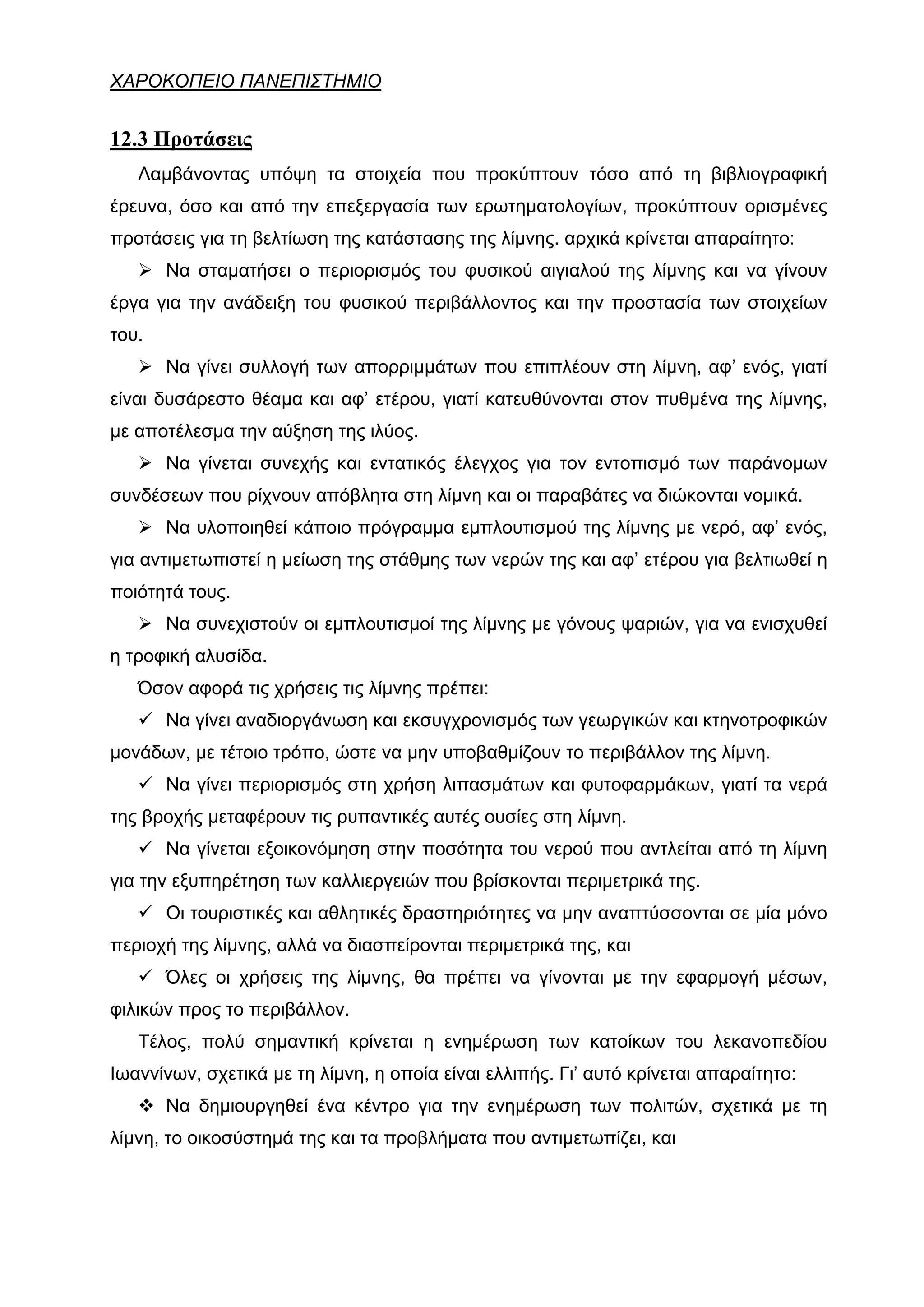 ΧΑΡΟΚΟΠΕΙΟ ΠΑΝΕΠΙΣΤΗΜΙΟ


12.3 Προτάσεις
   Λαμβάνοντας υπόψη τα στοιχεία που προκύπτουν τόσο από τη βιβλιογραφική
έρευνα, όσο και από την επεξεργασία των ερωτηματολογίων, προκύπτουν ορισμένες
προτάσεις για τη βελτίωση της κατάστασης της λίμνης. αρχικά κρίνεται απαραίτητο:
       Να σταματήσει ο περιορισμός του φυσικού αιγιαλού της λίμνης και να γίνουν
έργα για την ανάδειξη του φυσικού περιβάλλοντος και την προστασία των στοιχείων
του.
       Να γίνει συλλογή των απορριμμάτων που επιπλέουν στη λίμνη, αφ’ ενός, γιατί
είναι δυσάρεστο θέαμα και αφ’ ετέρου, γιατί κατευθύνονται στον πυθμένα της λίμνης,
με αποτέλεσμα την αύξηση της ιλύος.
       Να γίνεται συνεχής και εντατικός έλεγχος για τον εντοπισμό των παράνομων
συνδέσεων που ρίχνουν απόβλητα στη λίμνη και οι παραβάτες να διώκονται νομικά.
       Να υλοποιηθεί κάποιο πρόγραμμα εμπλουτισμού της λίμνης με νερό, αφ’ ενός,
για αντιμετωπιστεί η μείωση της στάθμης των νερών της και αφ’ ετέρου για βελτιωθεί η
ποιότητά τους.
       Να συνεχιστούν οι εμπλουτισμοί της λίμνης με γόνους ψαριών, για να ενισχυθεί
η τροφική αλυσίδα.
   Όσον αφορά τις χρήσεις τις λίμνης πρέπει:
       Να γίνει αναδιοργάνωση και εκσυγχρονισμός των γεωργικών και κτηνοτροφικών
μονάδων, με τέτοιο τρόπο, ώστε να μην υποβαθμίζουν το περιβάλλον της λίμνη.
       Να γίνει περιορισμός στη χρήση λιπασμάτων και φυτοφαρμάκων, γιατί τα νερά
της βροχής μεταφέρουν τις ρυπαντικές αυτές ουσίες στη λίμνη.
       Να γίνεται εξοικονόμηση στην ποσότητα του νερού που αντλείται από τη λίμνη
για την εξυπηρέτηση των καλλιεργειών που βρίσκονται περιμετρικά της.
       Οι τουριστικές και αθλητικές δραστηριότητες να μην αναπτύσσονται σε μία μόνο
περιοχή της λίμνης, αλλά να διασπείρονται περιμετρικά της, και
       Όλες οι χρήσεις της λίμνης, θα πρέπει να γίνονται με την εφαρμογή μέσων,
φιλικών προς το περιβάλλον.
   Τέλος, πολύ σημαντική κρίνεται η ενημέρωση των κατοίκων του λεκανοπεδίου
Ιωαννίνων, σχετικά με τη λίμνη, η οποία είναι ελλιπής. Γι’ αυτό κρίνεται απαραίτητο:
       Να δημιουργηθεί ένα κέντρο για την ενημέρωση των πολιτών, σχετικά με τη
λίμνη, το οικοσύστημά της και τα προβλήματα που αντιμετωπίζει, και
 