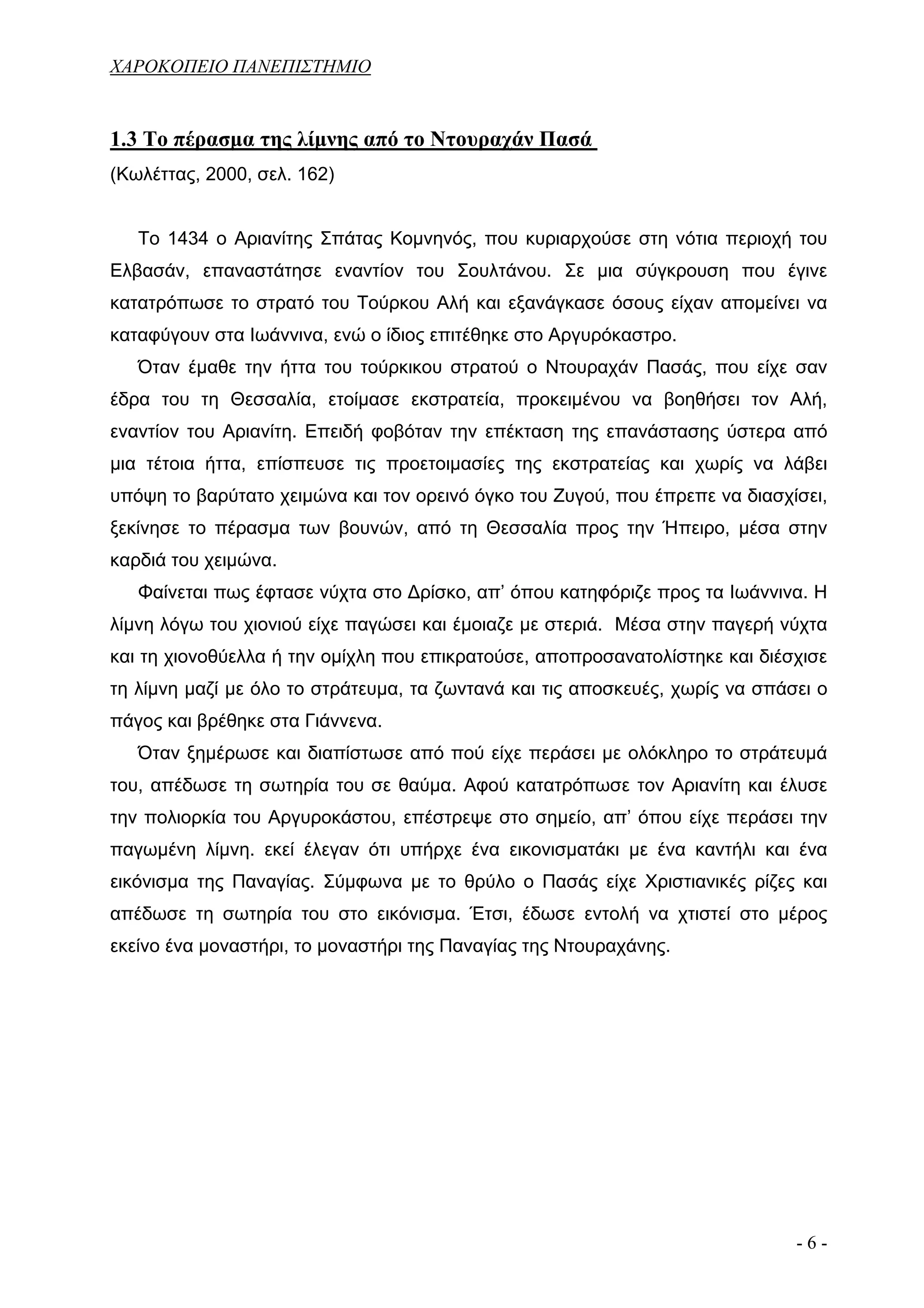 ΧΑΡΟΚΟΠΕΙΟ ΠΑΝΕΠΙΣΤΗΜΙΟ


1.3 Το πέρασμα της λίμνης από το Ντουραχάν Πασά
(Κωλέττας, 2000, σελ. 162)


   Το 1434 ο Αριανίτης Σπάτας Κομνηνός, που κυριαρχούσε στη νότια περιοχή του
Ελβασάν, επαναστάτησε εναντίον του Σουλτάνου. Σε μια σύγκρουση που έγινε
κατατρόπωσε το στρατό του Τούρκου Αλή και εξανάγκασε όσους είχαν απομείνει να
καταφύγουν στα Ιωάννινα, ενώ ο ίδιος επιτέθηκε στο Αργυρόκαστρο.
   Όταν έμαθε την ήττα του τούρκικου στρατού ο Ντουραχάν Πασάς, που είχε σαν
έδρα του τη Θεσσαλία, ετοίμασε εκστρατεία, προκειμένου να βοηθήσει τον Αλή,
εναντίον του Αριανίτη. Επειδή φοβόταν την επέκταση της επανάστασης ύστερα από
μια τέτοια ήττα, επίσπευσε τις προετοιμασίες της εκστρατείας και χωρίς να λάβει
υπόψη το βαρύτατο χειμώνα και τον ορεινό όγκο του Ζυγού, που έπρεπε να διασχίσει,
ξεκίνησε το πέρασμα των βουνών, από τη Θεσσαλία προς την Ήπειρο, μέσα στην
καρδιά του χειμώνα.
   Φαίνεται πως έφτασε νύχτα στο Δρίσκο, απ’ όπου κατηφόριζε προς τα Ιωάννινα. Η
λίμνη λόγω του χιονιού είχε παγώσει και έμοιαζε με στεριά. Μέσα στην παγερή νύχτα
και τη χιονοθύελλα ή την ομίχλη που επικρατούσε, αποπροσανατολίστηκε και διέσχισε
τη λίμνη μαζί με όλο το στράτευμα, τα ζωντανά και τις αποσκευές, χωρίς να σπάσει ο
πάγος και βρέθηκε στα Γιάννενα.
   Όταν ξημέρωσε και διαπίστωσε από πού είχε περάσει με ολόκληρο το στράτευμά
του, απέδωσε τη σωτηρία του σε θαύμα. Αφού κατατρόπωσε τον Αριανίτη και έλυσε
την πολιορκία του Αργυροκάστου, επέστρεψε στο σημείο, απ’ όπου είχε περάσει την
παγωμένη λίμνη. εκεί έλεγαν ότι υπήρχε ένα εικονισματάκι με ένα καντήλι και ένα
εικόνισμα της Παναγίας. Σύμφωνα με το θρύλο ο Πασάς είχε Χριστιανικές ρίζες και
απέδωσε τη σωτηρία του στο εικόνισμα. Έτσι, έδωσε εντολή να χτιστεί στο μέρος
εκείνο ένα μοναστήρι, το μοναστήρι της Παναγίας της Ντουραχάνης.




                                                                              -6-
 