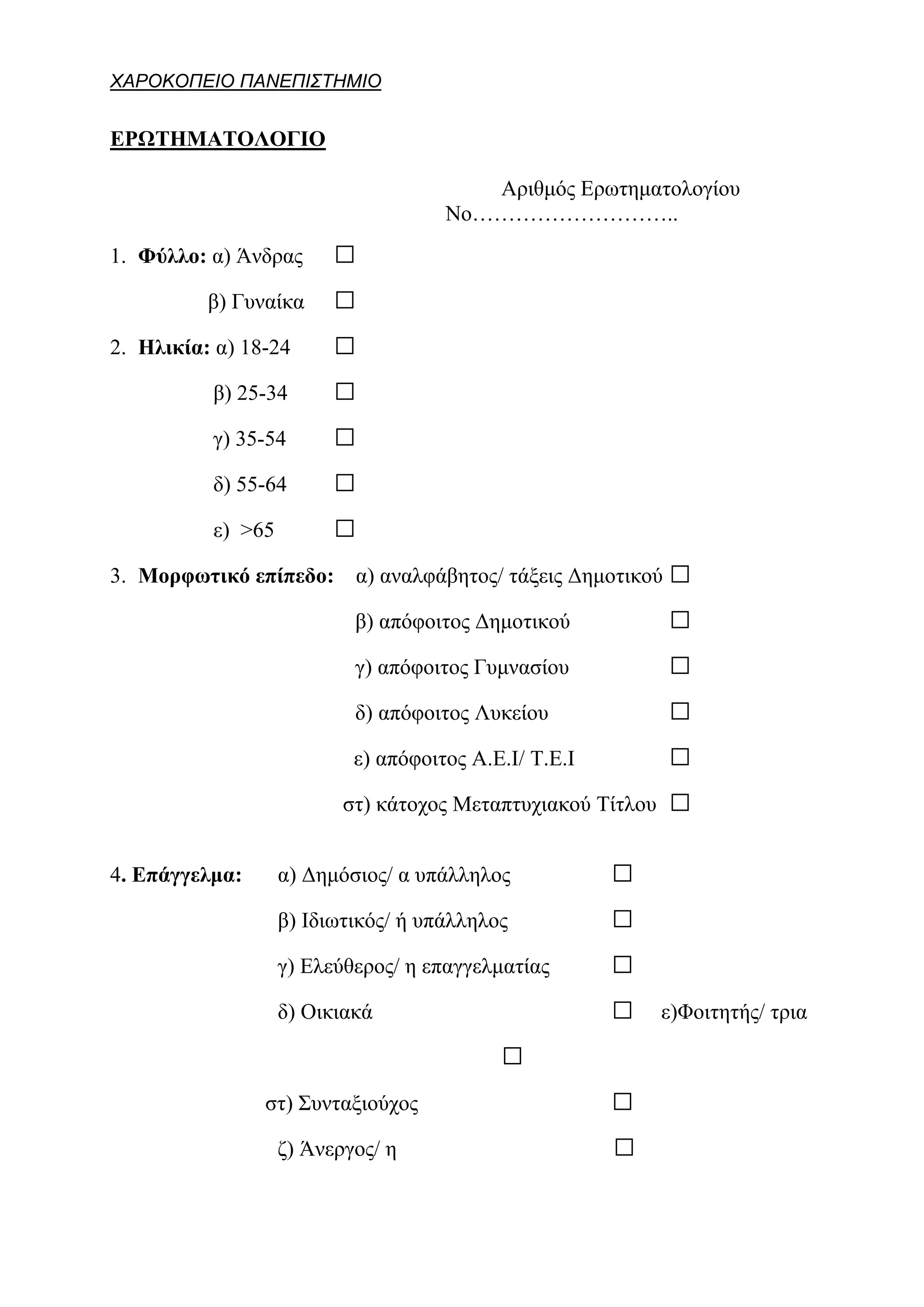 ΧΑΡΟΚΟΠΕΙΟ ΠΑΝΕΠΙΣΤΗΜΙΟ


ΕΡΩΤΗΜΑΤΟΛΟΓΙΟ

                                        Αριθμός Ερωτηματολογίου
                                     Νο………………………..
1. Φύλλο: α) Άνδρας      □
          β) Γυναίκα     □
2. Ηλικία: α) 18-24      □
          β) 25-34       □
          γ) 35-54       □
          δ) 55-64       □
          ε) >65         □
3. Μορφωτικό επίπεδο: α) αναλφάβητος/ τάξεις Δημοτικού       □
                           β) απόφοιτος Δημοτικού            □
                           γ) απόφοιτος Γυμνασίου            □
                           δ) απόφοιτος Λυκείου              □
                           ε) απόφοιτος Α.Ε.Ι/ Τ.Ε.Ι         □
                          στ) κάτοχος Μεταπτυχιακού Τίτλου   □
4. Επάγγελμα:      α) Δημόσιος/ α υπάλληλος            □
                   β) Ιδιωτικός/ ή υπάλληλος           □
                   γ) Ελεύθερος/ η επαγγελματίας       □
                   δ) Οικιακά                          □     ε)Φοιτητής/ τρια

                                           □
                στ) Συνταξιούχος                       □
                   ζ) Άνεργος/ η                       □
 