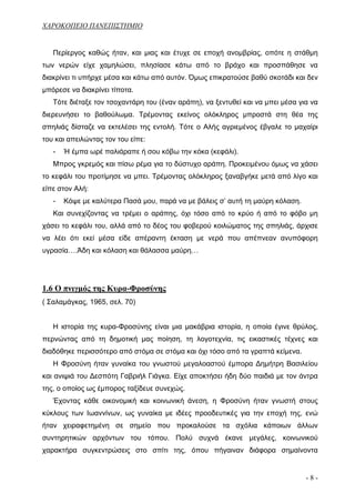 ΧΑΡΟΚΟΠΕΙΟ ΠΑΝΕΠΙΣΤΗΜΙΟ


   Περίεργος καθώς ήταν, και μιας και έτυχε σε εποχή ανομβρίας, οπότε η στάθμη
των νερών είχε χαμηλώσει, πλησίασε κάτω από το βράχο και προσπάθησε να
διακρίνει τι υπήρχε μέσα και κάτω από αυτόν. Όμως επικρατούσε βαθύ σκοτάδι και δεν
μπόρεσε να διακρίνει τίποτα.
   Τότε διέταξε τον τσοχαντάρη του (έναν αράπη), να ξεντυθεί και να μπει μέσα για να
διερευνήσει το βαθούλωμα. Τρέμοντας εκείνος ολόκληρος μπροστά στη θέα της
σπηλιάς δίσταζε να εκτελέσει της εντολή. Τότε ο Αλής αγριεμένος έβγαλε το μαχαίρι
του και απειλώντας τον του είπε:
   -   Ή έμπα ωρέ παλιάραπε ή σου κόβω την κόκα (κεφάλι).
   Μπρος γκρεμός και πίσω ρέμα για το δύστυχο αράπη. Προκειμένου όμως να χάσει
το κεφάλι του προτίμησε να μπει. Τρέμοντας ολόκληρος ξαναβγήκε μετά από λίγο και
είπε στον Αλή:
   -   Κόψε με καλύτερα Πασά μου, παρά να με βάλεις σ’ αυτή τη μαύρη κόλαση.
   Και συνεχίζοντας να τρέμει ο αράπης, όχι τόσο από το κρύο ή από το φόβο μη
χάσει το κεφάλι του, αλλά από το δέος του φοβερού κοιλώματος της σπηλιάς, άρχισε
να λέει ότι εκεί μέσα είδε απέραντη έκταση με νερά που απέπνεαν ανυπόφορη
υγρασία….Άδη και κόλαση και θάλασσα μαύρη…




1.6 Ο πνιγμός της Κυρα-Φροσύνης
( Σαλαμάγκας, 1965, σελ. 70)


   Η ιστορία της κυρα-Φροσύνης είναι μια μακάβρια ιστορία, η οποία έγινε θρύλος,
περνώντας από τη δημοτική μας ποίηση, τη λογοτεχνία, τις εικαστικές τέχνες και
διαδόθηκε περισσότερο από στόμα σε στόμα και όχι τόσο από τα γραπτά κείμενα.
   Η Φροσύνη ήταν γυναίκα του γνωστού μεγαλοαστού έμπορα Δημήτρη Βασιλείου
και ανιψιά του Δεσπότη Γαβριήλ Γιάγκα. Είχε αποκτήσει ήδη δύο παιδιά με τον άντρα
της, ο οποίος ως έμπορος ταξίδευε συνεχώς.
   Έχοντας κάθε οικονομική και κοινωνική άνεση, η Φροσύνη ήταν γνωστή στους
κύκλους των Ιωαννίνων, ως γυναίκα με ιδέες προοδευτικές για την εποχή της, ενώ
ήταν χειραφετημένη σε σημείο που προκαλούσε τα σχόλια κάποιων άλλων
συντηρητικών αρχόντων του τόπου. Πολύ συχνά έκανε μεγάλες, κοινωνικού
χαρακτήρα συγκεντρώσεις στο σπίτι της, όπου πήγαιναν διάφορα σημαίνοντα


                                                                                -8-
 