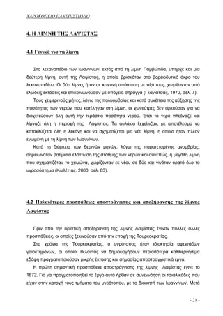 ΧΑΡΟΚΟΠΕΙΟ ΠΑΝΕΠΙΣΤΗΜΙΟ


4. Η ΛΙΜΝΗ ΤΗΣ ΛΑΨΙΣΤΑΣ


4.1 Γενικά για τη λίμνη


   Στο λεκανοπέδιο των Ιωαννίνων, εκτός από τη λίμνη Παμβώτιδα, υπήρχε και μια
δεύτερη λίμνη, αυτή της Λαψίστας, η οποία βρισκόταν στο βορειοδυτικό άκρο του
λεκανοπεδίου. Οι δύο λίμνες ήταν σε κοντινή απόσταση μεταξύ τους, χωρίζονταν από
ελώδεις εκτάσεις και επικοινωνούσαν με υπόγεια σήραγγα (Γκανιάτσας, 1970, σελ. 7).
   Τους χειμερινούς μήνες, λόγω της πολυομβρίας και κατά συνέπεια της αύξησης της
ποσότητας των νερών που κατέληγαν στη λίμνη, οι χωνεύτρες δεν αρκούσαν για να
διοχετεύσουν όλη αυτή την τεράστια ποσότητα νερού. Έτσι το νερό πλεόναζε και
λίμναζε όλη η περιοχή της    Λαψίστας. Τα αυλάκια ξεχείλιζαν, με αποτέλεσμα να
κατακλύζεται όλη η λεκάνη και να σχηματίζεται μια νέα λίμνη, η οποία ήταν πλέον
ενωμένη με τη λίμνη των Ιωαννίνων.
   Κατά τη διάρκεια των θερινών μηνών, λόγω της παρατεταμένης ανομβρίας,
σημειωνόταν βαθμιαία ελάττωση της στάθμης των νερών και συνεπώς, η μεγάλη λίμνη
που σχηματιζόταν το χειμώνα, χωρίζονταν εκ νέου σε δύο και γινόταν ορατό όλο το
υγροσύστημα (Κωλέττας, 2000, σελ. 83).




4.2 Παλαιότερες προσπάθειες αποστράγγισης και αποξήρανσης της λίμνης
Λαψίστας


   Πριν από την οριστική αποξήρανση της λίμνης Λαψίστας έγιναν πολλές άλλες
προσπάθειες, οι οποίες ξεκινούσαν από την εποχή της Τουρκοκρατίας.
   Στα χρόνια της Τουρκοκρατίας, ο υγρότοπος ήταν ιδιοκτησία αφεντάδων
γαιοκτημόνων, οι οποίοι θέλοντας να δημιουργήσουν περισσότερα καλλιεργήσιμα
εδάφη πραγματοποιούσαν μικρής έκτασης και σημασίας αποστραγγιστικά έργα.
   Η πρώτη σημαντική προσπάθεια αποστράγγισης της λίμνης Λαψίστας έγινε το
1872. Για να πραγματοποιηθεί το έργο αυτό ήρθαν σε συνεννόηση οι τσιφλικάδες που
είχαν στην κατοχή τους τμήματα του υγρότοπου, με το Διοικητή των Ιωαννίνων. Μετά


                                                                              - 21 -
 
