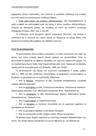 ΧΑΡΟΚΟΠΕΙΟ ΠΑΝΕΠΙΣΤΗΜΙΟ


εφαρμογής μέτρων προστασίας, γιατί αποτελεί το μοναδικό ενδιαίτημα που στηρίζει
ένα πολύ μικρό και απομονωμένο πληθυσμό βίδρας.
        Ρηχά νερά λιμνών και μεγάλων υδατοσυλλογών: εδώ περιλαμβάνονται τα
ρηχά ευτοφικά και μεσοτροφικά νερά της λίμνης ή άλλων μεγάλων υδατοσυλλογών,
πλούσια σε διαλυμένες βάσεις και συνήθως με pH>7 και 6<pH<7 αντίστοιχα
(Περιφέρεια Ηπείρου, 2001, κεφ. 3, σελ.36).
     Το ενδιαίτημα αυτό θεωρείται αρκετά σημαντικός βιότοπος, του οποίου η
κατάσταση και η ποιότητα των νερών πρέπει να ελέγχονται σε μόνιμη βάση, γιατί
φιλοξενεί 8 συνολικά είδη αμφίβιων και υδρόβιων ερπετών.



5.3.3 Το φυτοπλαγκτόν

     Το φυτοπλαγκτόν είναι συνήθως μικροφύκη, τα οποία απλώνονται στα νερά της
λίμνης, εκεί όπου υπάρχει αρκετή ηλιακή ενέργεια για φωτοσύνθεση. Όταν το
φυτοπλαγκτόν βρίσκεται σε αφθονία προσδίδει στο νερό ένα πρασινωπό χρώμα. Για
τις περισσότερες λίμνες παίζει πολύ σημαντικότερο ρόλο στην παραγωγή της βασικής
τροφής από ότι τα μεγάλα φυτά (J.C Emberlin, 1996, σελ. 23-24).
     Το φυτοπλαγκτόν της λίμνης των Ιωαννίνων περιλαμβάνει 7 κύριες ομάδες
(Δ.Ε.Λ.Ι., 1995, σελ. 60): τα διάτομα, τα κυανοφύκη, τα χλωροφύκη, τα κρυπτοφύκη, τα
δινοφύκη, τα χρυσοφύκη και τα ευγληνοειδή. Ειδικότερα:
        Από τα διάτομα       επικρατούν τα είδη: Cyclotella meneghianiana, Cyclotella
ocellata, Melosira granulate.
        Από τα κυανοφύκη τα είδη: Chroococcus limneticus, Chroococcus dispersus,
Aphanocapsa elachista, A.sp., Microcystis aeruginosa, M.sp., Aphanothece sp.
        Από τα χλωροφύκη τα είδη: Ankistrodesmus falsatus, Selanastrum gracile,
Scenedesmus sp., Pediastrum sp.
        Από τα κρυπτοφύκη το Cryptomonas erosa
        Από τα δινοφύκη το Ceratium hirundinella και σε μικρότερη εμφάνιση τα
Gyrodinium και Peridinium.
        Από τα χρυσοφύκη βρέθηκε το Dinobryon divergens.
        Από τα ευγληνοειδή τα είδη: Euglena viridis, Phacus acuminatus.
     Τα διάτομα έχουν διαρκή παρουσία με αντίστοιχη εποχιακή διαφοροποίηση των
γενών. Την άνοιξη έχουμε επικράτηση των γενών Nitzschia sp., και Melosira sp.



                                                                                - 31 -
 