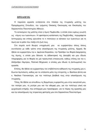 ΧΑΡΟΚΟΠΕΙΟ ΠΑΝΕΠΙΣΤΗΜΙΟ




      ΠΡΟΛΟΓΟΣ

   Η παρούσα εργασία εντάσσεται στα πλαίσια της πτυχιακής μελέτης του
Προγράμματος Σπουδών, του τμήματος Οικιακής Οικονομίας και Οικολογίας του
Χαροκοπείου Πανεπιστημίου Αθηνών.
   Το αντικείμενο της μελέτης είναι η λίμνη Παμβώτιδα, η οποία είναι ευρέως γνωστή
ως «λίμνη των Ιωαννίνων». Η υφιστάμενη κατάσταση της Παμβώτιδας περιγράφεται
λεπτομερώς και επίσης ερευνάται το τι πιστεύουν οι κάτοικοι των Ιωαννίνων για τη
λίμνη και το ρόλο που παίζει στη ζωή τους.
   Στο σημείο αυτό θεωρώ υποχρέωσή μου            να ευχαριστήσω όλους όσους
συντέλεσαν με κάθε τρόπο στην ολοκλήρωση της πτυχιακής μελέτης. Αρχικά, θα
ήθελα να ευχαριστήσω την κ. Ιφιγένεια Καγκάλου, την Πρόεδρο του Φορέα Διαχείρισης
της λίμνης, η οποία μου δάνεισε τη Διδακτορική της Διατριβή και μου έδωσε
πληροφορίες για το Φορέα σε μια προσωπική επικοινωνία, καθώς επίσης και τον κ.
Αλέξανδρο Λάμπρου, Πολιτικό Μηχανικό, ο οποίος μου έδωσε τη Διπλωματική του
εργασία.
   Επίσης, θα ήθελα να ευχαριστήσω τον επιβλέποντα καθηγητή της πτυχιακής μου κ.
Κων/νο Αμπελιώτη, καθώς και τα υπόλοιπα μέλη της επιτροπής, κ. Βασίλειο Δέτση και
κ. Νικόλαο Γιαννακούρη, για την πολύτιμη βοήθειά τους στην ολοκλήρωση της
πτυχιακής.
   Τέλος, θα ήθελα να απευθύνω τις θερμότερες ευχαριστίες μου στην οικογένειά μου,
τον πατέρα μου, τη μητέρα μου και την αδερφή μου, για την πολύτιμη υλική και
ψυχολογική στήριξη, που απλόχερα μου προσέφεραν, για το πέρας της εργασίας μου
και την ολοκλήρωση της τετραετούς φοίτησής μου στο Χαροκόπειο Πανεπιστήμιο.




                                                                                iv
 