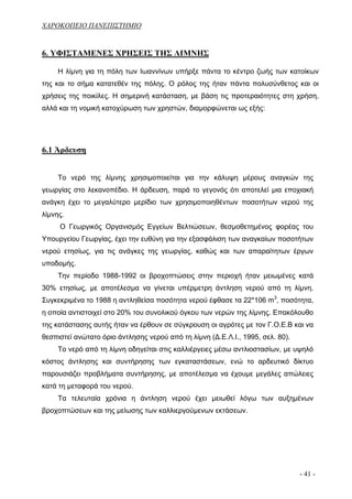 ΧΑΡΟΚΟΠΕΙΟ ΠΑΝΕΠΙΣΤΗΜΙΟ


6. ΥΦΙΣΤΑΜΕΝΕΣ ΧΡΗΣΕΙΣ ΤΗΣ ΛΙΜΝΗΣ

     Η λίμνη για τη πόλη των Ιωαννίνων υπήρξε πάντα το κέντρο ζωής των κατοίκων
της και το σήμα κατατεθέν της πόλης. Ο ρόλος της ήταν πάντα πολυσύνθετος και οι
χρήσεις της ποικίλες. Η σημερινή κατάσταση, με βάση τις προτεραιότητες στη χρήση,
αλλά και τη νομική κατοχύρωση των χρηστών, διαμορφώνεται ως εξής:




6.1 Άρδευση


     Το νερό της λίμνης χρησιμοποιείται για την κάλυψη μέρους αναγκών της
γεωργίας στο λεκανοπέδιο. Η άρδευση, παρά το γεγονός ότι αποτελεί μια εποχιακή
ανάγκη έχει το μεγαλύτερο μερίδιο των χρησιμοποιηθέντων ποσοτήτων νερού της
λίμνης.
     Ο Γεωργικός Οργανισμός Εγγείων Βελτιώσεων, θεσμοθετημένος φορέας του
Υπουργείου Γεωργίας, έχει την ευθύνη για την εξασφάλιση των αναγκαίων ποσοτήτων
νερού ετησίως, για τις ανάγκες της γεωργίας, καθώς και των απαραίτητων έργων
υποδομής.
     Την περίοδο 1988-1992 οι βροχοπτώσεις στην περιοχή ήταν μειωμένες κατά
30% ετησίως, με αποτέλεσμα να γίνεται υπέρμετρη άντληση νερού από τη λίμνη.
Συγκεκριμένα το 1988 η αντληθείσα ποσότητα νερού έφθασε τα 22*106 m3, ποσότητα,
η οποία αντιστοιχεί στο 20% του συνολικού όγκου των νερών της λίμνης. Επακόλουθο
της κατάστασης αυτής ήταν να έρθουν σε σύγκρουση οι αγρότες με τον Γ.Ο.Ε.Β και να
θεσπιστεί ανώτατο όριο άντλησης νερού από τη λίμνη (Δ.Ε.Λ.Ι., 1995, σελ. 80).
     Το νερό από τη λίμνη οδηγείται στις καλλιέργειες μέσω αντλιοστασίων, με υψηλό
κόστος άντλησης και συντήρησης των εγκαταστάσεων, ενώ το αρδευτικό δίκτυο
παρουσιάζει προβλήματα συντήρησης, με αποτέλεσμα να έχουμε μεγάλες απώλειες
κατά τη μεταφορά του νερού.
     Τα τελευταία χρόνια η άντληση νερού έχει μειωθεί λόγω των αυξημένων
βροχοπτώσεων και της μείωσης των καλλιεργούμενων εκτάσεων.




                                                                                - 41 -
 