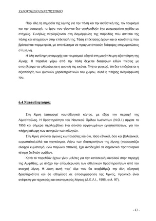 ΧΑΡΟΚΟΠΕΙΟ ΠΑΝΕΠΙΣΤΗΜΙΟ


       Παρ’ όλη τη σημασία της λίμνης για την πόλη και την αισθητική της, τον τουρισμό
και την αναψυχή, τα έργα που γίνονται δεν ακολουθούν ένα μακροχρόνιο σχέδιο με
στόχους. Συνήθως περιορίζονται στη διαμόρφωση της παραλίας που άπτεται της
πόλης και στοχεύουν στην επέκτασή της. Τάση επέκτασης έχουν και οι κοινότητες που
βρίσκονται περιμετρικά, με αποτέλεσμα να πραγματοποιούν διάφορες επιχωματώσεις
στη λίμνη.
       Η όλη αντίληψη αναψυχής και τουρισμού οδηγεί στη μονόπλευρη αξιοποίηση της
λίμνης. Η παραλία γύρω από την πόλη δέχεται διαφόρων ειδών πιέσεις με
αποτέλεσμα να αλλοιώνεται η φυσική της εικόνα. Γίνεται φανερό, ότι δεν επιδιώκεται η
αξιοποίηση των φυσικών χαρακτηριστικών του χώρου, αλλά η πλήρης αναμόρφωσή
του.




6.4 Ναυταθλητισμός


       Στη λίμνη λειτουργεί ναυταθλητικό κέντρο, με έδρα την περιοχή της
Λίμνοπούλας. Η δραστηριότητα του Ναυτικού Ομίλου Ιωαννίνων (Ν.Ο.Ι.) άρχισε το
1956 και σήμερα περιλαμβάνει ένα σύνολο οργανωμένων εγκαταστάσεων, για την
πλήρη κάλυψη των αναγκών των αθλητών.
       Στη λίμνη γίνονται αγώνες κωπηλασίας και σκι, τόσο εθνικοί, όσο και βαλκανικοί,
ευρωπαϊκοί,αλλά και παγκόσμιοι. Λόγω των ιδιαιτεροτήτων της λίμνης (παρουσιάζει
ελαφρύ κυματισμό, ενώ παγώνει σπάνια), έχει αναδειχθεί σε σημαντικό προπονητικό
κέντρο διεθνών ομάδων.
       Κατά το παρελθόν έχουν γίνει μελέτες για την κατασκευή καναλιού στην περιοχή
της Αμφιθέας, με στόχο την απομάκρυνση των αθλητικών δραστηριοτήτων από την
ανοιχτή λίμνη. Η λύση αυτή παρ’ όλο που θα αναβάθμιζε την όλη αθλητική
δραστηριότητα και θα οδηγούσε σε αποσυμφόρηση της λίμνης, πρακτικά είναι
ανέφικτη για τεχνικούς και οικονομικούς λόγους (Δ.Ε.Λ.Ι., 1995, σελ. 97).




                                                                                 - 43 -
 