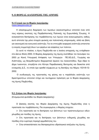 ΧΑΡΟΚΟΠΕΙΟ ΠΑΝΕΠΙΣΤΗΜΙΟ


9. Ο ΦΟΡΕΑΣ ΔΙΑΧΕΙΡΙΣΗΣ ΤΗΣ ΛΙΜΝΗΣ


9.1 Γενικά για το Φορέα Διαχείρισης
(www.lakepamvotis.gr)

    Η ολοκληρωμένη διαχείριση των λιμναίων οικοσυστημάτων αποτελεί έναν από
τους κύριους σκοπούς της Περιβαλλοντικής Πολιτικής της Ευρωπαϊκής Ένωσης. Η
αναγκαιότητα διατήρησης του περιβάλλοντος των λιμνών είναι αναγνωρισμένη, καθώς
αυτό αποτελεί όχι μόνο στοιχείο φυσικής και πολιτιστικής κληρονομιάς, αλλά και βάση
για οικονομική και κοινωνική ανάπτυξη. Για να επιτευχθεί αειφορική ανάπτυξη απαιτείται
η ενεργός συμμετοχή όλων των φορέων και ασφαλώς των πολιτών.
    Σε αυτό το πλαίσιο, η λίμνη Παμβώτιδα και η λεκάνη απορροής της εντάχθηκαν
στο Δίκτυο Φύση 2000. Ο Φορέας Διαχείρισης της λίμνης συστάθηκε τον Ιανουάριο του
2003 με Κοινή Υπουργική Απόφαση των Υπουργών              ΠΕ.ΧΩ.Δ.Ε., Γεωργίας και
Ανάπτυξης, ως θεσμοθετημένο διαχειριστικό όργανο του λεκανοπεδίου. Έχει έδρα το
Δήμο Ιωαννιτών, στεγάζεται στο Κέντρο Παραδοσιακής Βιοτεχνίας και διοικείται από
εννιαμελές Δ.Σ., το οποίο έχει ορισθεί σύμφωνα με τις διατάξεις του Νόμου 1531/9-12-
2002.
        Ο συνδυασμός της προστασίας της φύσης και η παράλληλη ανάπτυξη των
δραστηριοτήτων αποτελεί στόχο και ταυτόχρονα πρόκληση για το Φορέα Διαχείρισης
της λίμνης Παμβώτιδας.




9.2. Στόχοι του Φορέα Διαχείρισης
(Ενημερωτικό φυλλάδιο του Φορέα Διαχείρισης)


    Ο βασικός σκοπός του Φορέα Διαχείρισης της λίμνης Παμβώτιδας είναι η
προστασία του περιβάλλοντος. Πιο συγκεκριμένα, ο Φορέας στοχεύει:
          Στη προστασία και τη διατήρηση των βιότοπων των προστατευόμενων ειδών
χλωρίδας και πανίδας της λίμνης.
          Στη προστασία και τη διατήρηση των βιότοπων ενδημικής χλωρίδας και
πανίδας στην ευρύτερη περιοχή αρμοδιότητας του.
          Στην αποκατάσταση του διαταραγμένου υδρολογικού ισοζυγίου της λίμνης.



                                                                                - 57 -
 