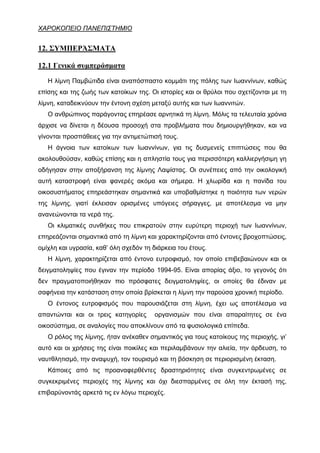 ΧΑΡΟΚΟΠΕΙΟ ΠΑΝΕΠΙΣΤΗΜΙΟ


12. ΣΥΜΠΕΡΆΣΜΑΤΑ

12.1 Γενικά συμπεράσματα

   Η λίμνη Παμβώτιδα είναι αναπόσπαστο κομμάτι της πόλης των Ιωαννίνων, καθώς
επίσης και της ζωής των κατοίκων της. Οι ιστορίες και οι θρύλοι που σχετίζονται με τη
λίμνη, καταδεικνύουν την έντονη σχέση μεταξύ αυτής και των Ιωαννιτών.
   Ο ανθρώπινος παράγοντας επηρέασε αρνητικά τη λίμνη. Μόλις τα τελευταία χρόνια
άρχισε να δίνεται η δέουσα προσοχή στα προβλήματα που δημιουργήθηκαν, και να
γίνονται προσπάθειες για την αντιμετώπισή τους.
   Η άγνοια των κατοίκων των Ιωαννίνων, για τις δυσμενείς επιπτώσεις που θα
ακολουθούσαν, καθώς επίσης και η απληστία τους για περισσότερη καλλιεργήσιμη γη
οδήγησαν στην αποξήρανση της λίμνης Λαψίστας. Οι συνέπειες από την οικολογική
αυτή καταστροφή είναι φανερές ακόμα και σήμερα. Η χλωρίδα και η πανίδα του
οικοσυστήματος επηρεάστηκαν σημαντικά και υποβαθμίστηκε η ποιότητα των νερών
της λίμνης, γιατί έκλεισαν ορισμένες υπόγειες σήραγγες, με αποτέλεσμα να μην
ανανεώνονται τα νερά της.
   Οι κλιματικές συνθήκες που επικρατούν στην ευρύτερη περιοχή των Ιωαννίνων,
επηρεάζονται σημαντικά από τη λίμνη και χαρακτηρίζονται από έντονες βροχοπτώσεις,
ομίχλη και υγρασία, καθ’ όλη σχεδόν τη διάρκεια του έτους.
   Η λίμνη, χαρακτηρίζεται από έντονο ευτροφισμό, τον οποίο επιβεβαιώνουν και οι
δειγματοληψίες που έγιναν την περίοδο 1994-95. Είναι απορίας άξιο, το γεγονός ότι
δεν πραγματοποιήθηκαν πιο πρόσφατες δειγματοληψίες, οι οποίες θα έδιναν με
σαφήνεια την κατάσταση στην οποία βρίσκεται η λίμνη την παρούσα χρονική περίοδο.
   Ο έντονος ευτροφισμός που παρουσιάζεται στη λίμνη, έχει ως αποτέλεσμα να
απαντώνται και οι τρεις κατηγορίες      οργανισμών που είναι απαραίτητες σε ένα
οικοσύστημα, σε αναλογίες που αποκλίνουν από τα φυσιολογικά επίπεδα.
   Ο ρόλος της λίμνης, ήταν ανέκαθεν σημαντικός για τους κατοίκους της περιοχής, γι’
αυτό και οι χρήσεις της είναι ποικίλες και περιλαμβάνουν την αλιεία, την άρδευση, το
ναυτθλητισμό, την αναψυχή, τον τουρισμό και τη βόσκηση σε περιορισμένη έκταση.
   Κάποιες από τις προαναφερθέντες δραστηριότητες είναι συγκεντρωμένες σε
συγκεκριμένες περιοχές της λίμνης και όχι διεσπαρμένες σε όλη την έκτασή της,
επιβαρύνοντάς αρκετά τις εν λόγω περιοχές.
 