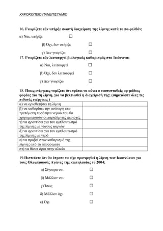 ΧΑΡΟΚΟΠΕΙΟ ΠΑΝΕΠΙΣΤΗΜΙΟ



16. Γνωρίζετε εάν υπήρξε σωστή διαχείριση της λίμνης κατά το πα-ρελθόν;
α) Ναι, υπήρξε                   □
             β) Όχι, δεν υπήρξε          □
             γ) Δεν γνωρίζω              □
17. Γνωρίζετε εάν λειτουργεί βιολογικός καθαρισμός στα Ιωάννινα;
            α) Ναι, λειτουργεί           □
            β) Όχι, δεν λειτουργεί       □
            γ) Δεν γνωρίζω               □
18. Ποιες ενέργειες νομίζετε ότι πρέπει να κάνει ο νεοσυσταθείς αρ-μόδιος
φορέας για τη λίμνη, για να βελτιωθεί η διαχείρισή της; (σημειώστε όλες τις
πιθανές ενέργειες )
α) να οριοθετήσει τη λίμνη
β) να καθορίσει την ανώτερη επι-
τρεπόμενη ποσότητα νερού που θα
χρησιμοποιούν οι παραλίμνιες περιοχές
γ) να φροντίσει για τον εμπλουτι-σμό
της λίμνης με γόνους ψαριών
δ) να φροντίσει για τον εμπλουτι-σμό
της λίμνης με νερό
ε) να προβεί στον καθαρισμό της
λίμνης από τα απορρίματα
στ) να θέσει όρια στην αλιεία

19.Πιστεύετε ότι θα έπρεπε να είχε προτιμηθεί η λίμνη των Ιωαννί-νων για
τους Ολυμπιακούς Αγώνες της κωπηλασίας το 2004;
            α) Σίγουρα ναι                □
            β) Μάλλον ναι                 □
            γ) Ίσως                       □
            δ) Μάλλον όχι                 □
            ε) Όχι                        □
 