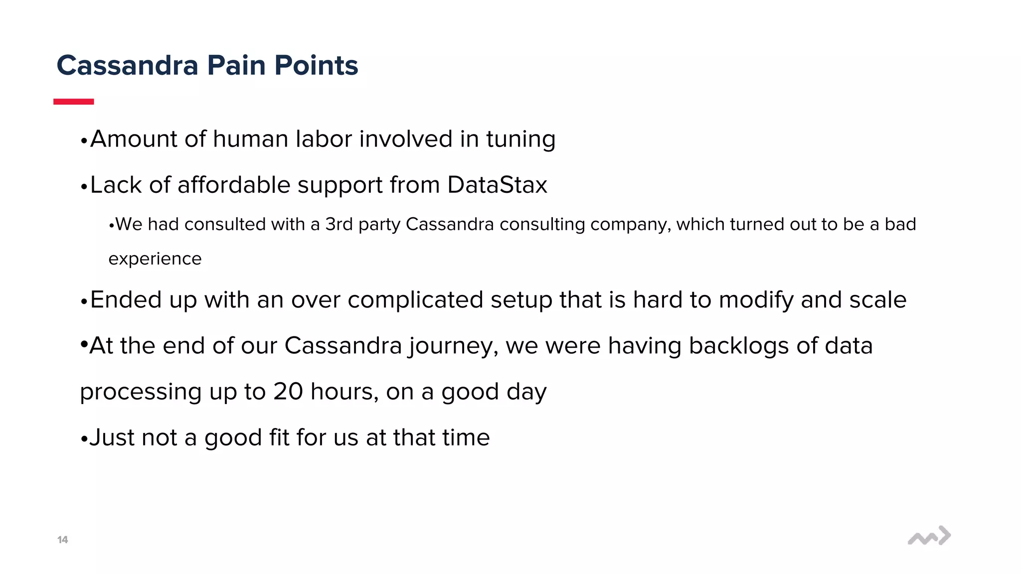 1414
Cassandra Pain Points
•Amount of human labor involved in tuning
•Lack of affordable support from DataStax
•We had consulted with a 3rd party Cassandra consulting company, which turned out to be a bad
experience
•Ended up with an over complicated setup that is hard to modify and scale
•At the end of our Cassandra journey, we were having backlogs of data
processing up to 20 hours, on a good day
•Just not a good fit for us at that time
 