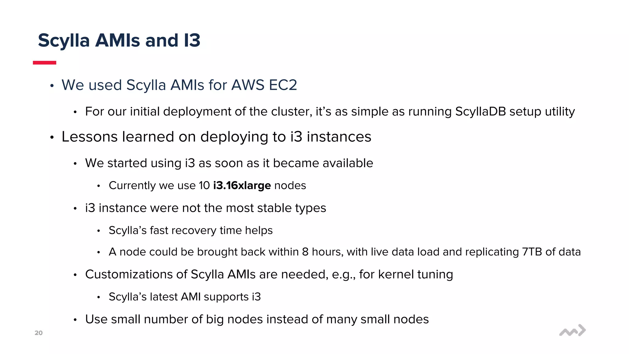 2020
• We used Scylla AMIs for AWS EC2
• For our initial deployment of the cluster, it’s as simple as running ScyllaDB setup utility
• Lessons learned on deploying to i3 instances
• We started using i3 as soon as it became available
• Currently we use 10 i3.16xlarge nodes
• i3 instance were not the most stable types
• Scylla’s fast recovery time helps
• A node could be brought back within 8 hours, with live data load and replicating 7TB of data
• Customizations of Scylla AMIs are needed, e.g., for kernel tuning
• Scylla’s latest AMI supports i3
• Use small number of big nodes instead of many small nodes
Scylla AMIs and I3
 