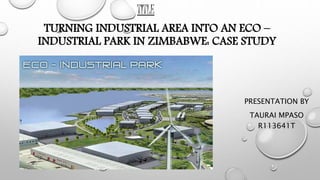 PRESENTATION BY
TAURAI MPASO
R113641T
TURNING INDUSTRIAL AREA INTO AN ECO –
INDUSTRIAL PARK IN ZIMBABWE: CASE STUDY
TITLE
 