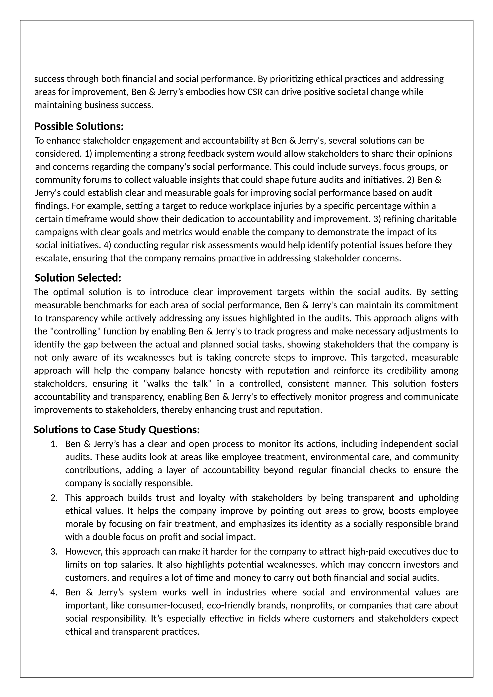 success through both financial and social performance. By prioritizing ethical practices and addressing
areas for improvement, Ben & Jerry’s embodies how CSR can drive positive societal change while
maintaining business success.
Possible Solutions:
To enhance stakeholder engagement and accountability at Ben & Jerry's, several solutions can be
considered. 1) implementing a strong feedback system would allow stakeholders to share their opinions
and concerns regarding the company's social performance. This could include surveys, focus groups, or
community forums to collect valuable insights that could shape future audits and initiatives. 2) Ben &
Jerry's could establish clear and measurable goals for improving social performance based on audit
findings. For example, setting a target to reduce workplace injuries by a specific percentage within a
certain timeframe would show their dedication to accountability and improvement. 3) refining charitable
campaigns with clear goals and metrics would enable the company to demonstrate the impact of its
social initiatives. 4) conducting regular risk assessments would help identify potential issues before they
escalate, ensuring that the company remains proactive in addressing stakeholder concerns.
Solution Selected:
The optimal solution is to introduce clear improvement targets within the social audits. By setting
measurable benchmarks for each area of social performance, Ben & Jerry's can maintain its commitment
to transparency while actively addressing any issues highlighted in the audits. This approach aligns with
the "controlling" function by enabling Ben & Jerry's to track progress and make necessary adjustments to
identify the gap between the actual and planned social tasks, showing stakeholders that the company is
not only aware of its weaknesses but is taking concrete steps to improve. This targeted, measurable
approach will help the company balance honesty with reputation and reinforce its credibility among
stakeholders, ensuring it "walks the talk" in a controlled, consistent manner. This solution fosters
accountability and transparency, enabling Ben & Jerry's to effectively monitor progress and communicate
improvements to stakeholders, thereby enhancing trust and reputation.
Solutions to Case Study Questions:
1. Ben & Jerry’s has a clear and open process to monitor its actions, including independent social
audits. These audits look at areas like employee treatment, environmental care, and community
contributions, adding a layer of accountability beyond regular financial checks to ensure the
company is socially responsible.
2. This approach builds trust and loyalty with stakeholders by being transparent and upholding
ethical values. It helps the company improve by pointing out areas to grow, boosts employee
morale by focusing on fair treatment, and emphasizes its identity as a socially responsible brand
with a double focus on profit and social impact.
3. However, this approach can make it harder for the company to attract high-paid executives due to
limits on top salaries. It also highlights potential weaknesses, which may concern investors and
customers, and requires a lot of time and money to carry out both financial and social audits.
4. Ben & Jerry’s system works well in industries where social and environmental values are
important, like consumer-focused, eco-friendly brands, nonprofits, or companies that care about
social responsibility. It’s especially effective in fields where customers and stakeholders expect
ethical and transparent practices.
 