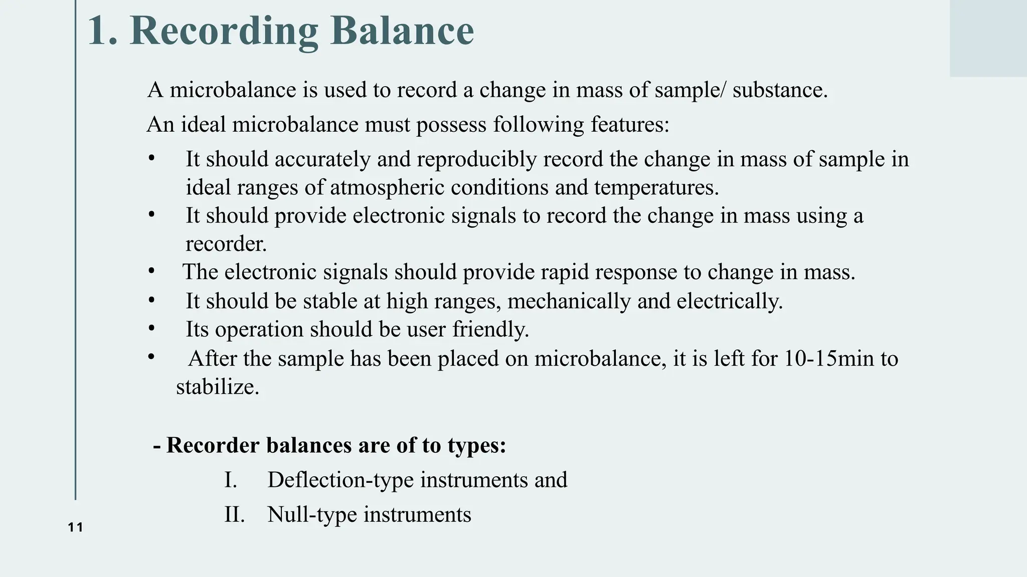 11
1. Recording Balance
A microbalance is used to record a change in mass of sample/ substance.
An ideal microbalance must possess following features:
• It should accurately and reproducibly record the change in mass of sample in
ideal ranges of atmospheric conditions and temperatures.
• It should provide electronic signals to record the change in mass using a
recorder.
• The electronic signals should provide rapid response to change in mass.
• It should be stable at high ranges, mechanically and electrically.
• Its operation should be user friendly.
• After the sample has been placed on microbalance, it is left for 10-15min to
stabilize.
- Recorder balances are of to types:
I. Deflection-type instruments and
II. Null-type instruments
 