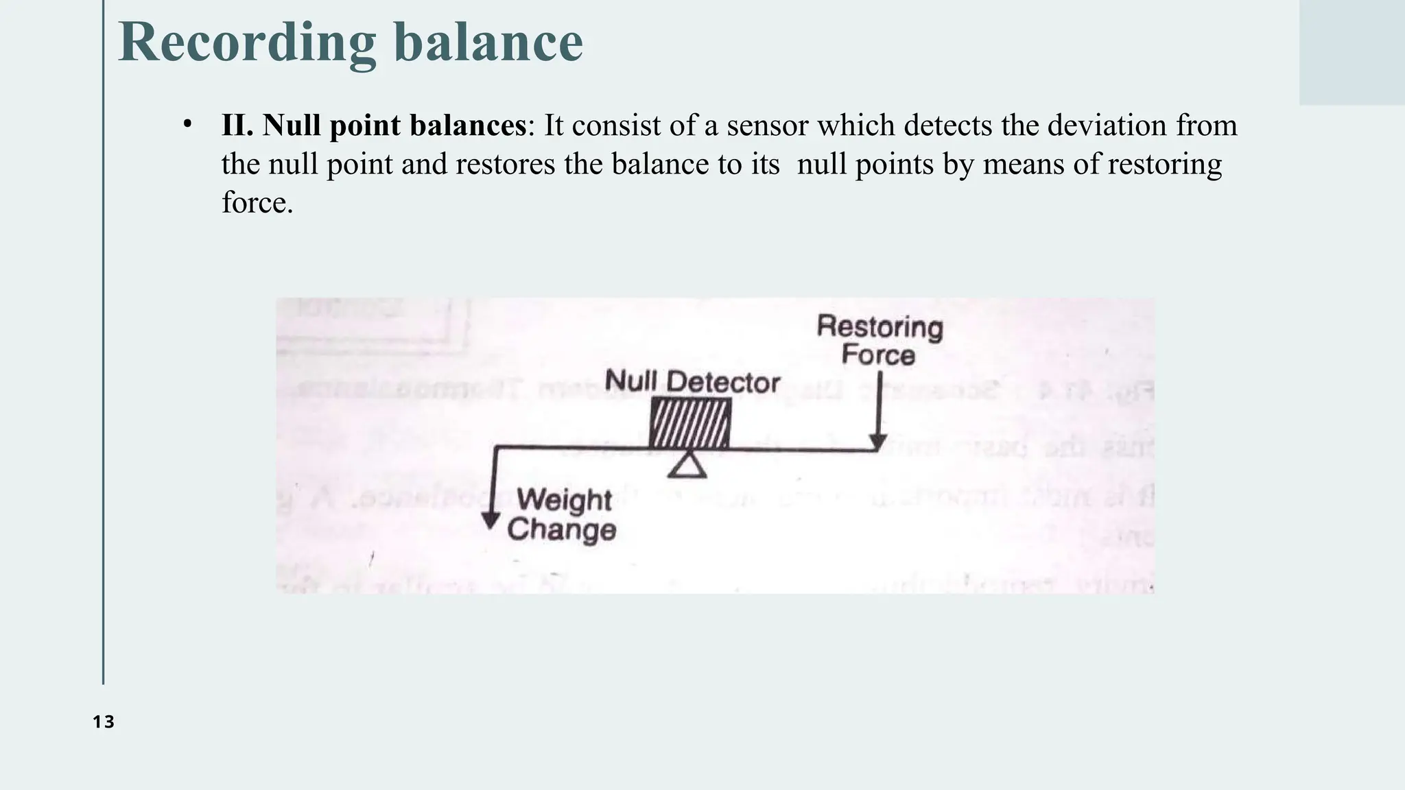 13
Recording balance
• II. Null point balances: It consist of a sensor which detects the deviation from
the null point and restores the balance to its null points by means of restoring
force.
 