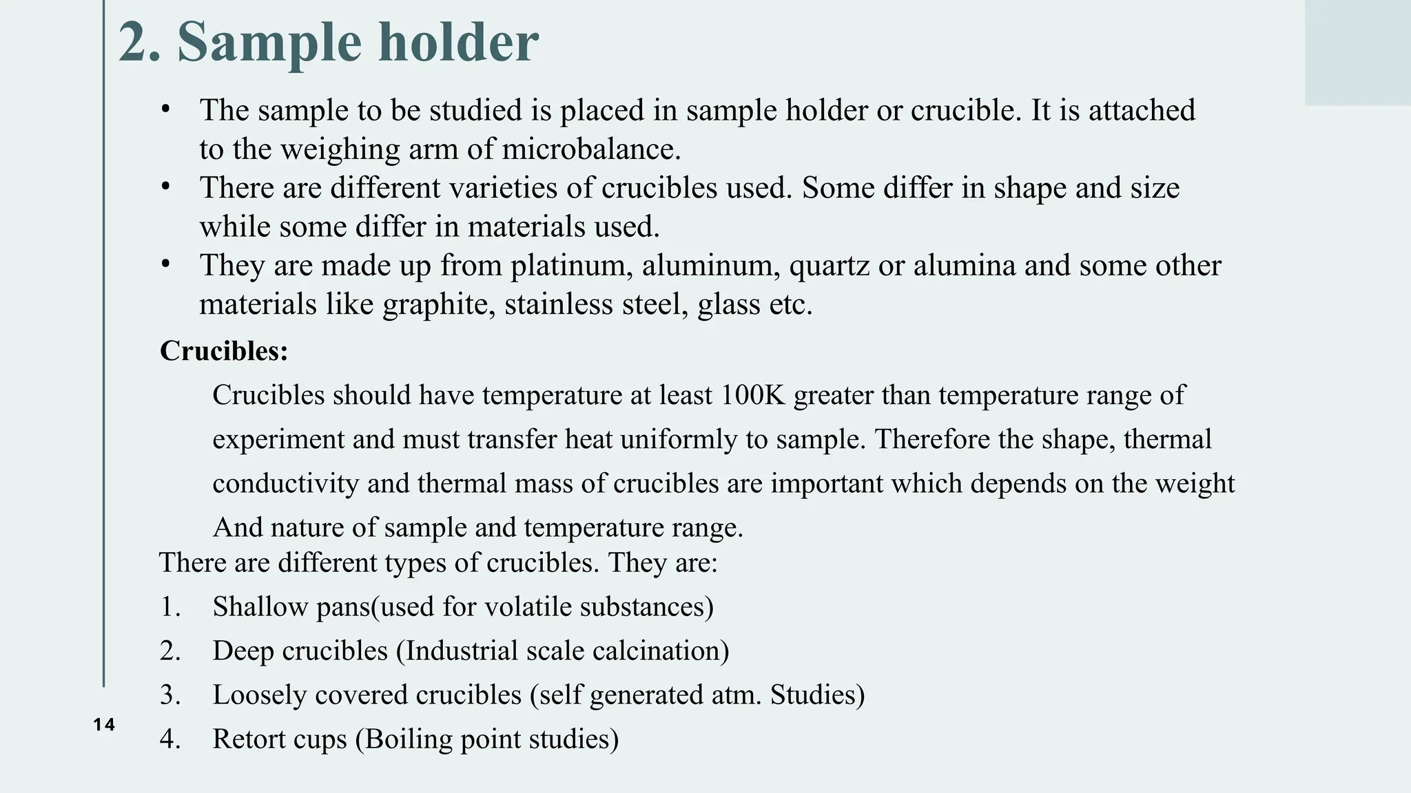 14
2. Sample holder
• The sample to be studied is placed in sample holder or crucible. It is attached
to the weighing arm of microbalance.
• There are different varieties of crucibles used. Some differ in shape and size
while some differ in materials used.
• They are made up from platinum, aluminum, quartz or alumina and some other
materials like graphite, stainless steel, glass etc.
Crucibles:
Crucibles should have temperature at least 100K greater than temperature range of
experiment and must transfer heat uniformly to sample. Therefore the shape, thermal
conductivity and thermal mass of crucibles are important which depends on the weight
And nature of sample and temperature range.
There are different types of crucibles. They are:
1. Shallow pans(used for volatile substances)
2. Deep crucibles (Industrial scale calcination)
3. Loosely covered crucibles (self generated atm. Studies)
4. Retort cups (Boiling point studies)
 