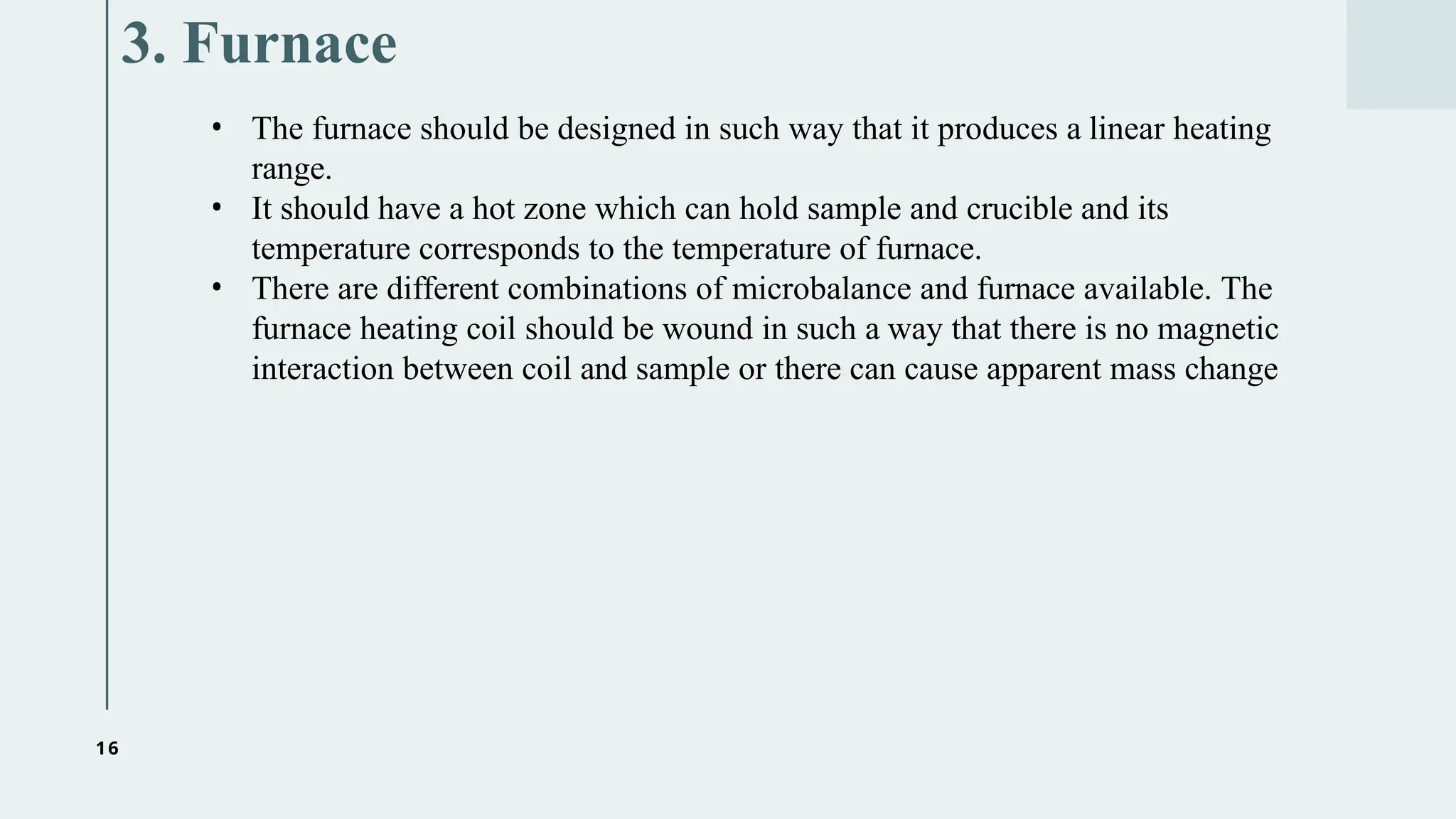 16
3. Furnace
• The furnace should be designed in such way that it produces a linear heating
range.
• It should have a hot zone which can hold sample and crucible and its
temperature corresponds to the temperature of furnace.
• There are different combinations of microbalance and furnace available. The
furnace heating coil should be wound in such a way that there is no magnetic
interaction between coil and sample or there can cause apparent mass change
 