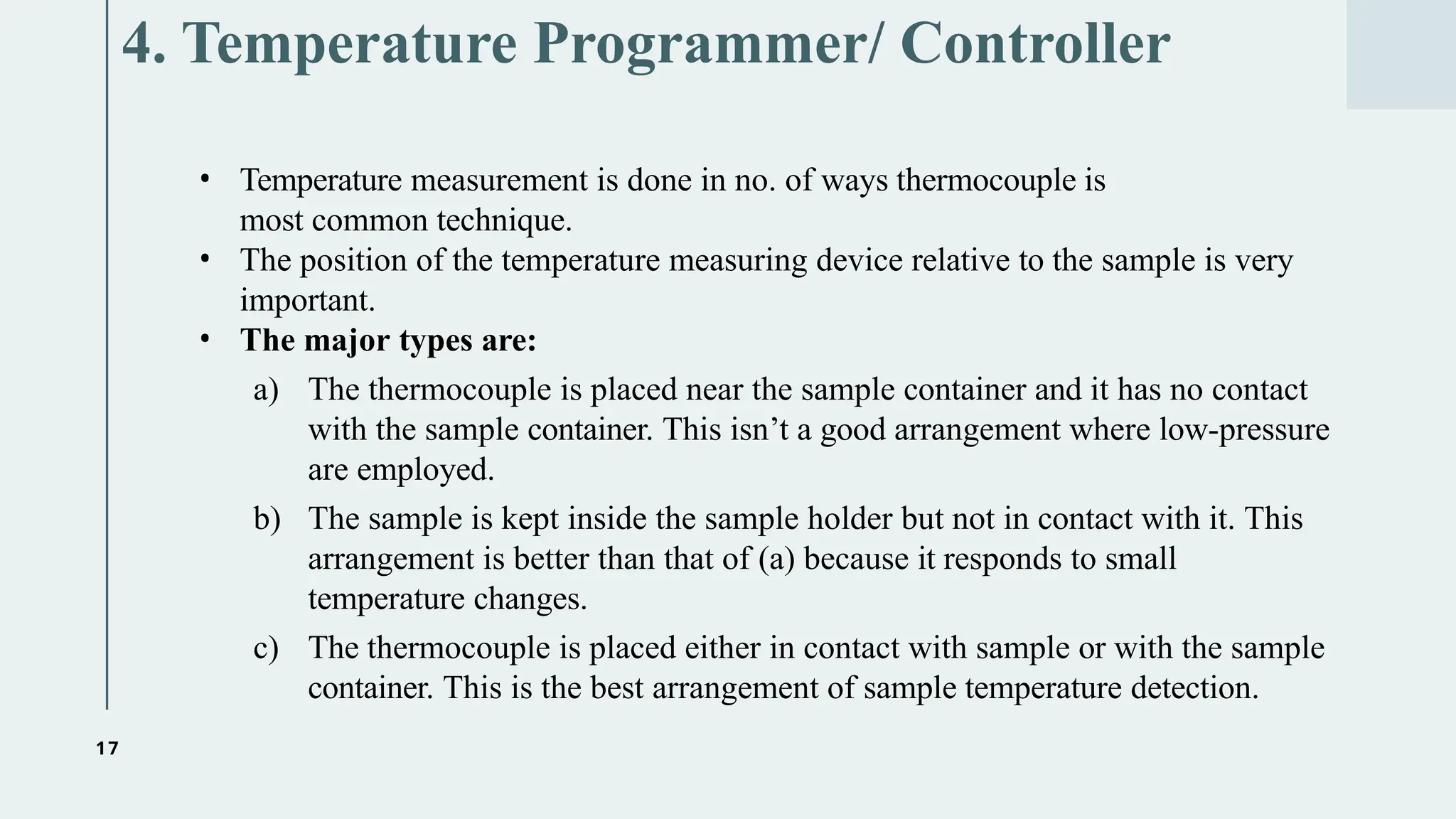 17
4. Temperature Programmer/ Controller
• Temperature measurement is done in no. of ways thermocouple is
most common technique.
• The position of the temperature measuring device relative to the sample is very
important.
• The major types are:
a) The thermocouple is placed near the sample container and it has no contact
with the sample container. This isn’t a good arrangement where low-pressure
are employed.
b) The sample is kept inside the sample holder but not in contact with it. This
arrangement is better than that of (a) because it responds to small
temperature changes.
c) The thermocouple is placed either in contact with sample or with the sample
container. This is the best arrangement of sample temperature detection.
 