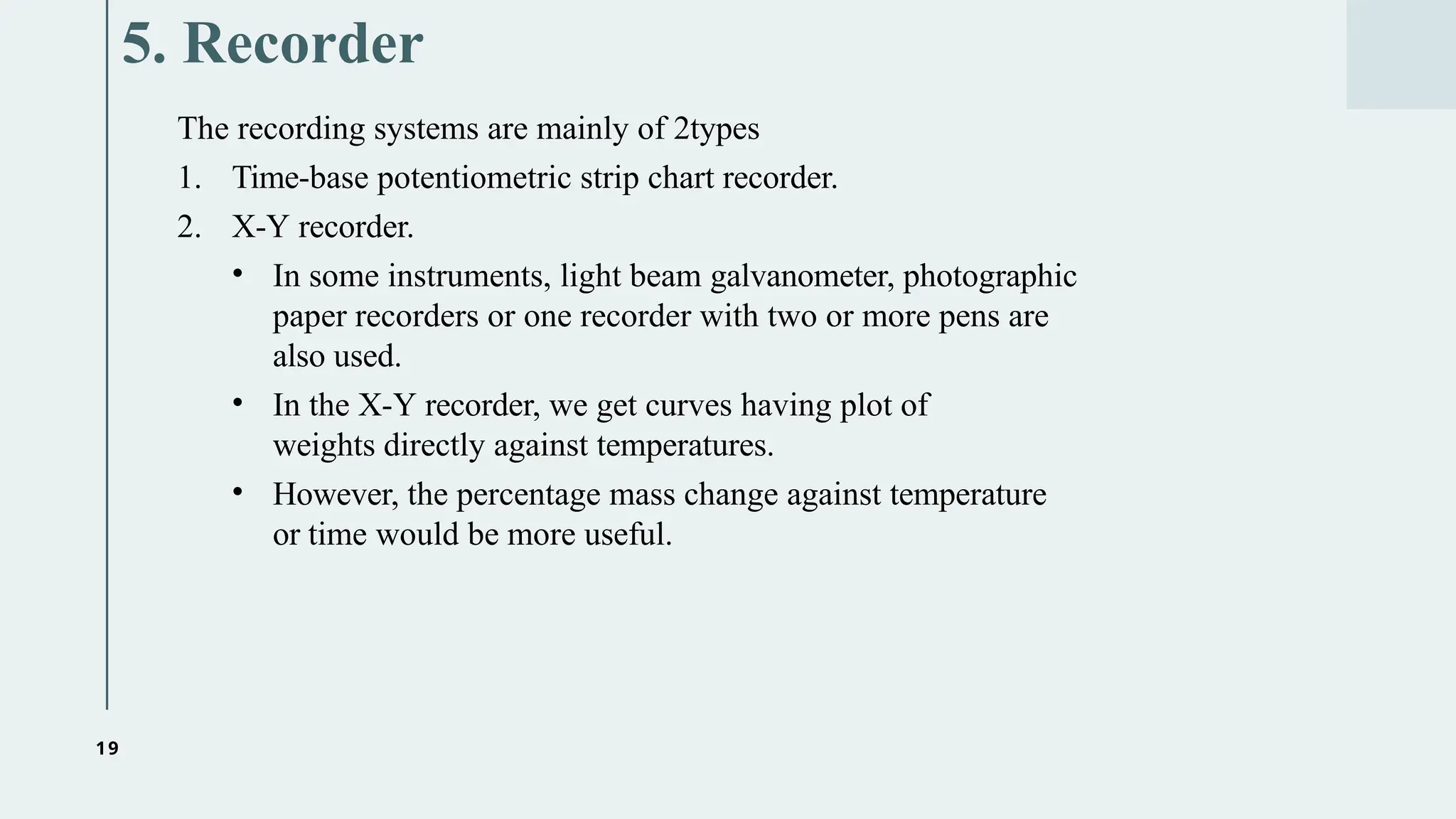19
5. Recorder
The recording systems are mainly of 2types
1. Time-base potentiometric strip chart recorder.
2. X-Y recorder.
• In some instruments, light beam galvanometer, photographic
paper recorders or one recorder with two or more pens are
also used.
• In the X-Y recorder, we get curves having plot of
weights directly against temperatures.
• However, the percentage mass change against temperature
or time would be more useful.
 