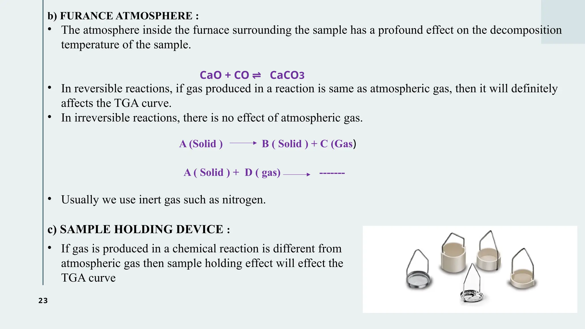 23
b) FURANCE ATMOSPHERE :
• The atmosphere inside the furnace surrounding the sample has a profound effect on the decomposition
temperature of the sample.
• In reversible reactions, if gas produced in a reaction is same as atmospheric gas, then it will definitely
affects the TGA curve.
• In irreversible reactions, there is no effect of atmospheric gas.
A ( Solid ) + D ( gas) -------
• Usually we use inert gas such as nitrogen.
CaO + CO CaCO
⇌ 3
A (Solid ) B ( Solid ) + C (Gas)
c) SAMPLE HOLDING DEVICE :
• If gas is produced in a chemical reaction is different from
atmospheric gas then sample holding effect will effect the
TGA curve
 