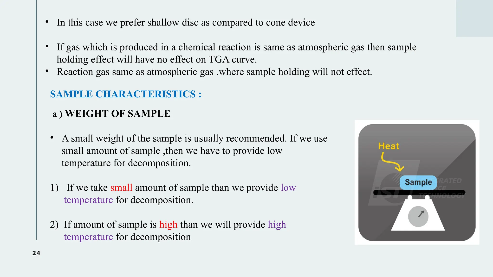 24
• In this case we prefer shallow disc as compared to cone device
• If gas which is produced in a chemical reaction is same as atmospheric gas then sample
holding effect will have no effect on TGA curve.
• Reaction gas same as atmospheric gas .where sample holding will not effect.
SAMPLE CHARACTERISTICS :
a ) WEIGHT OF SAMPLE
• A small weight of the sample is usually recommended. If we use
small amount of sample ,then we have to provide low
temperature for decomposition.
1) If we take small amount of sample than we provide low
temperature for decomposition.
2) If amount of sample is high than we will provide high
temperature for decomposition
 
