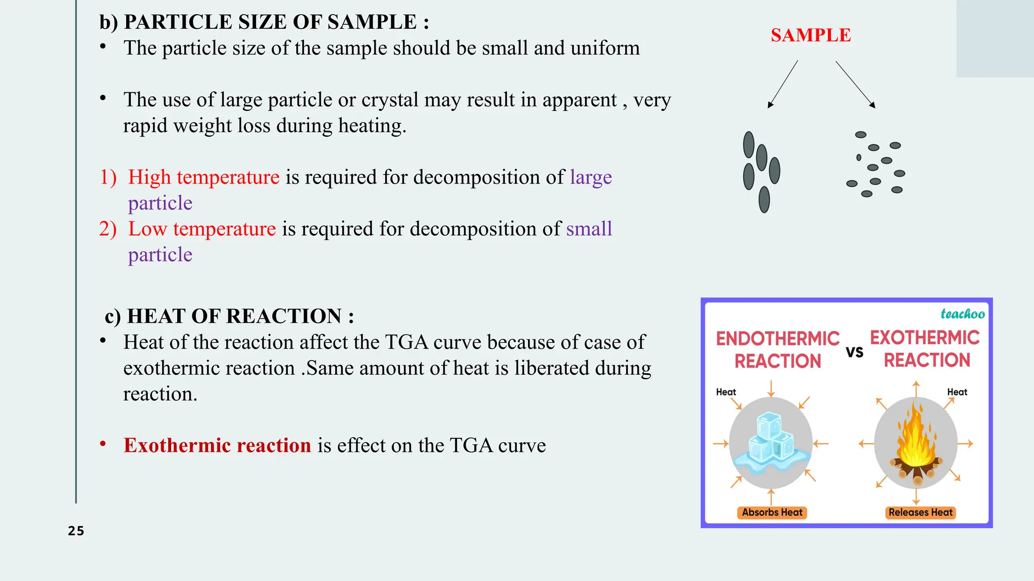 25
b) PARTICLE SIZE OF SAMPLE :
• The particle size of the sample should be small and uniform
• The use of large particle or crystal may result in apparent , very
rapid weight loss during heating.
1) High temperature is required for decomposition of large
particle
2) Low temperature is required for decomposition of small
particle
SAMPLE
c) HEAT OF REACTION :
• Heat of the reaction affect the TGA curve because of case of
exothermic reaction .Same amount of heat is liberated during
reaction.
• Exothermic reaction is effect on the TGA curve
 