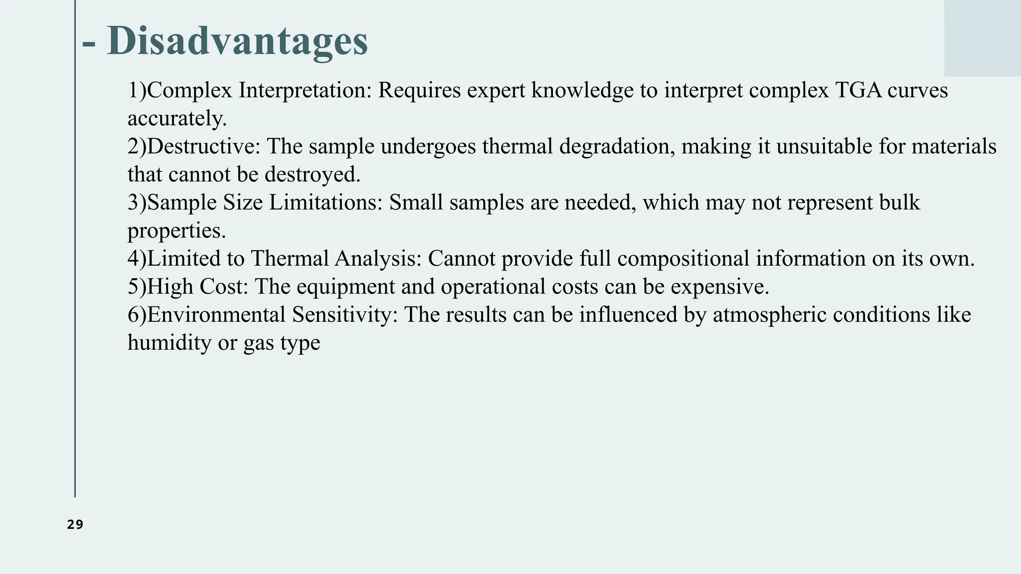 29
- Disadvantages
1)Complex Interpretation: Requires expert knowledge to interpret complex TGA curves
accurately.
2)Destructive: The sample undergoes thermal degradation, making it unsuitable for materials
that cannot be destroyed.
3)Sample Size Limitations: Small samples are needed, which may not represent bulk
properties.
4)Limited to Thermal Analysis: Cannot provide full compositional information on its own.
5)High Cost: The equipment and operational costs can be expensive.
6)Environmental Sensitivity: The results can be influenced by atmospheric conditions like
humidity or gas type
 