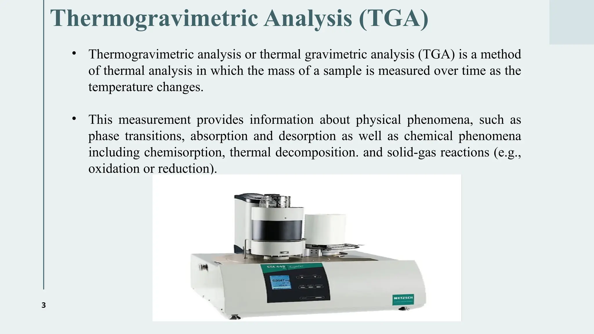 3
Thermogravimetric Analysis (TGA)
• Thermogravimetric analysis or thermal gravimetric analysis (TGA) is a method
of thermal analysis in which the mass of a sample is measured over time as the
temperature changes.
• This measurement provides information about physical phenomena, such as
phase transitions, absorption and desorption as well as chemical phenomena
including chemisorption, thermal decomposition. and solid-gas reactions (e.g.,
oxidation or reduction).
 