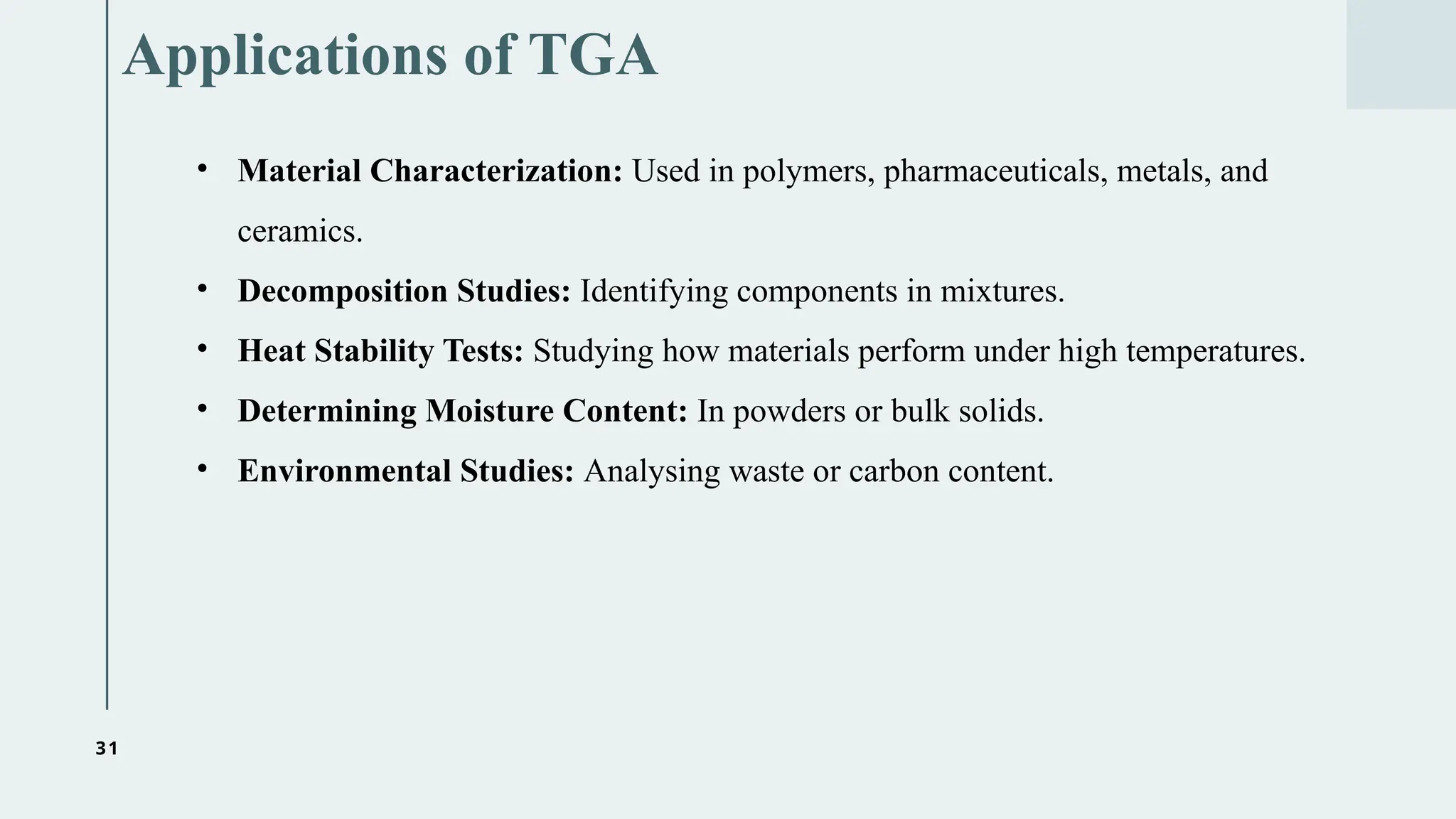 31
Applications of TGA
• Material Characterization: Used in polymers, pharmaceuticals, metals, and
ceramics.
• Decomposition Studies: Identifying components in mixtures.
• Heat Stability Tests: Studying how materials perform under high temperatures.
• Determining Moisture Content: In powders or bulk solids.
• Environmental Studies: Analysing waste or carbon content.
 
