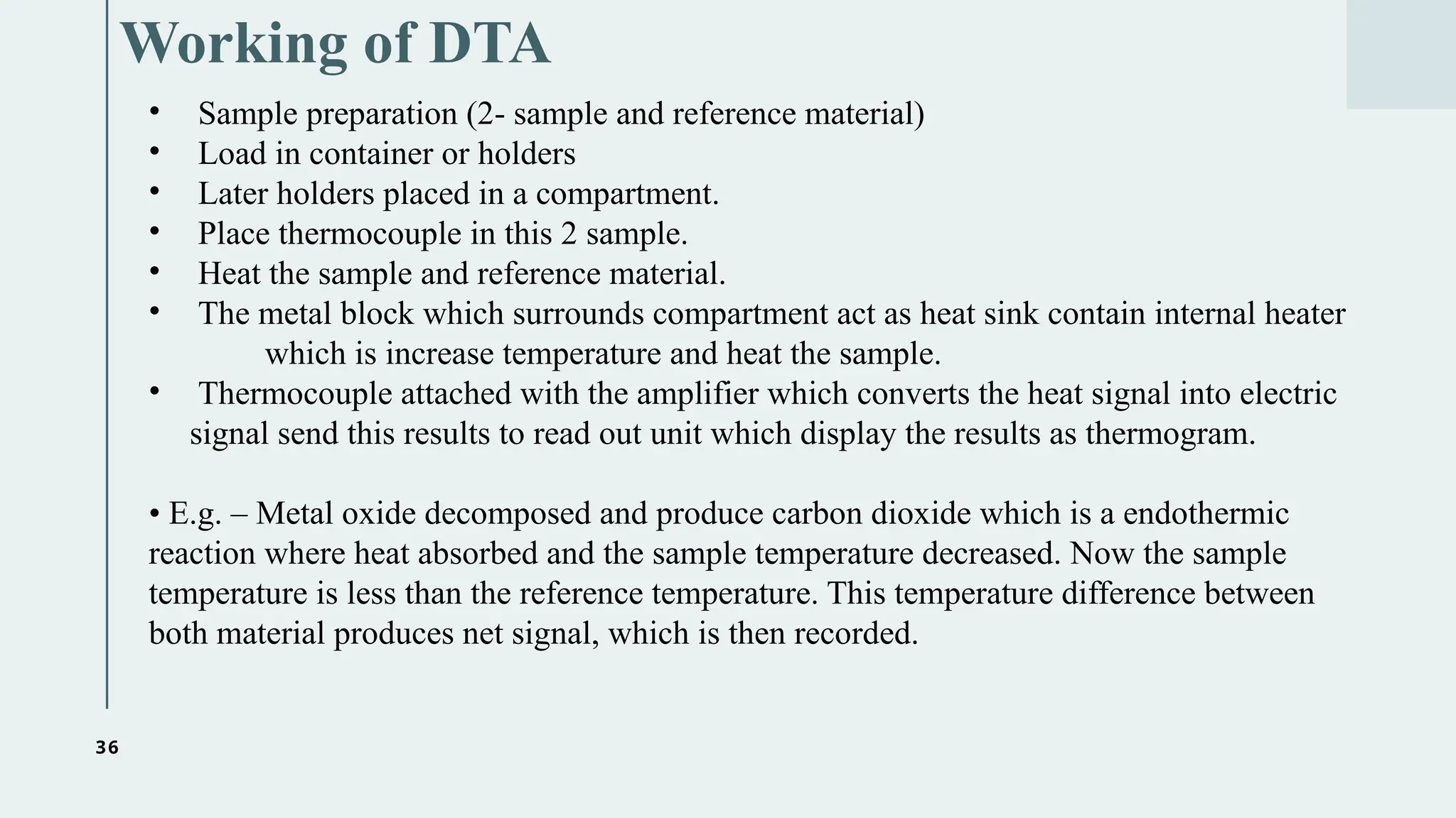 36
Working of DTA
• Sample preparation (2- sample and reference material)
• Load in container or holders
• Later holders placed in a compartment.
• Place thermocouple in this 2 sample.
• Heat the sample and reference material.
• The metal block which surrounds compartment act as heat sink contain internal heater
which is increase temperature and heat the sample.
• Thermocouple attached with the amplifier which converts the heat signal into electric
signal send this results to read out unit which display the results as thermogram.
• E.g. – Metal oxide decomposed and produce carbon dioxide which is a endothermic
reaction where heat absorbed and the sample temperature decreased. Now the sample
temperature is less than the reference temperature. This temperature difference between
both material produces net signal, which is then recorded.
 