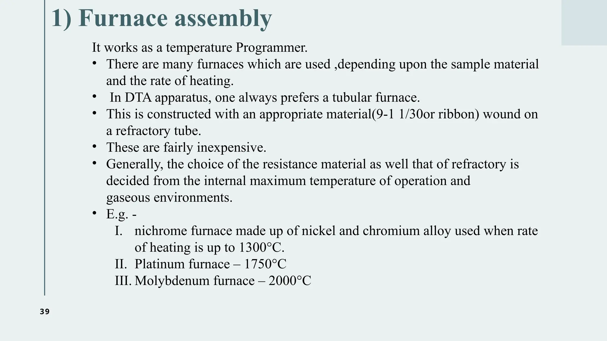 39
1) Furnace assembly
It works as a temperature Programmer.
• There are many furnaces which are used ,depending upon the sample material
and the rate of heating.
• In DTA apparatus, one always prefers a tubular furnace.
• This is constructed with an appropriate material(9-1 1/30or ribbon) wound on
a refractory tube.
• These are fairly inexpensive.
• Generally, the choice of the resistance material as well that of refractory is
decided from the internal maximum temperature of operation and
gaseous environments.
• E.g. -
I. nichrome furnace made up of nickel and chromium alloy used when rate
of heating is up to 1300°C.
II. Platinum furnace – 1750°C
III. Molybdenum furnace – 2000°C
 