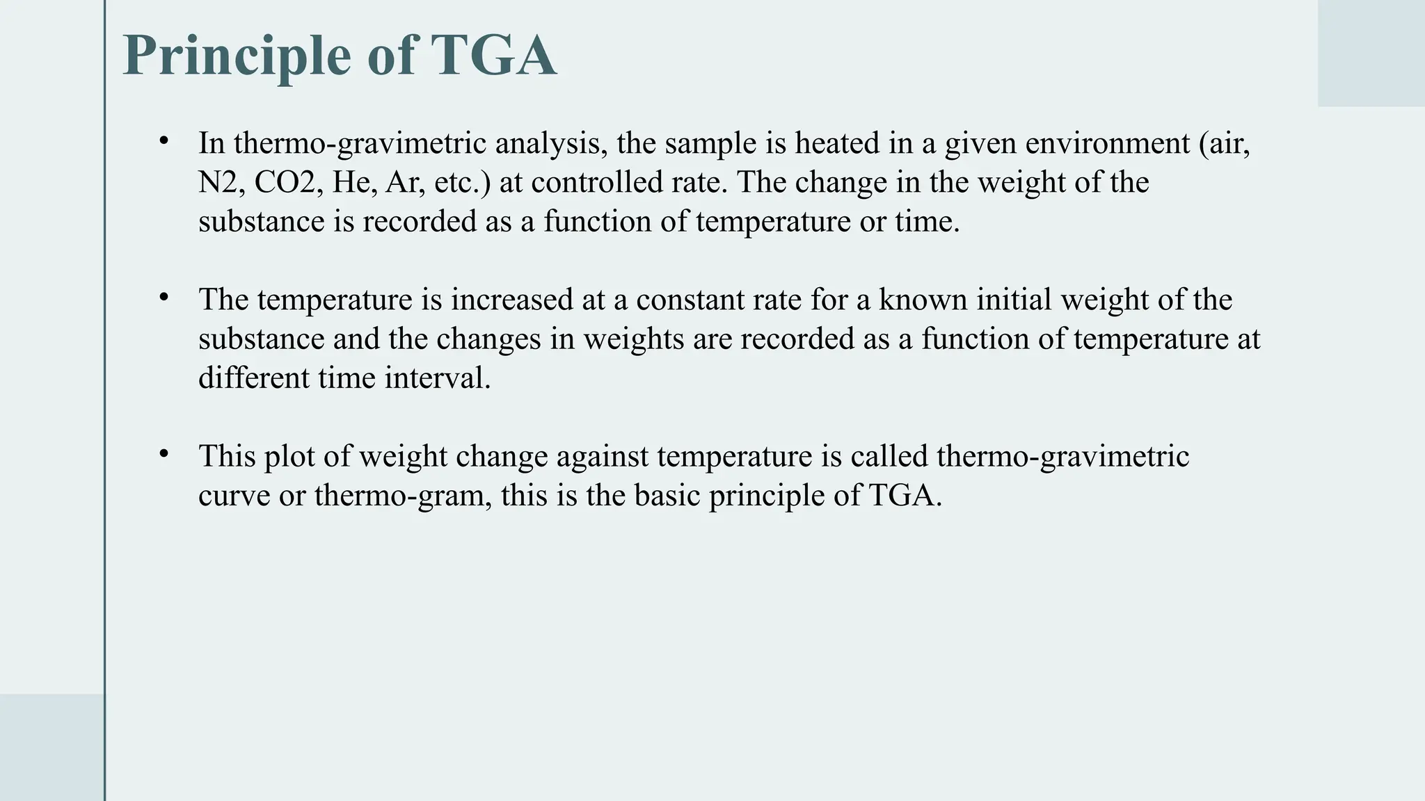 Principle of TGA
• In thermo-gravimetric analysis, the sample is heated in a given environment (air,
N2, CO2, He, Ar, etc.) at controlled rate. The change in the weight of the
substance is recorded as a function of temperature or time.
• The temperature is increased at a constant rate for a known initial weight of the
substance and the changes in weights are recorded as a function of temperature at
different time interval.
• This plot of weight change against temperature is called thermo-gravimetric
curve or thermo-gram, this is the basic principle of TGA.
 