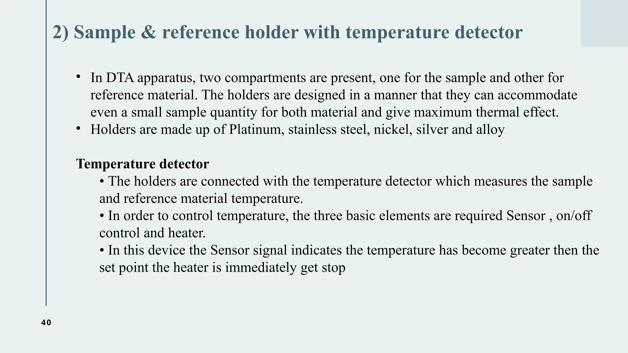 40
2) Sample & reference holder with temperature detector
• In DTA apparatus, two compartments are present, one for the sample and other for
reference material. The holders are designed in a manner that they can accommodate
even a small sample quantity for both material and give maximum thermal effect.
• Holders are made up of Platinum, stainless steel, nickel, silver and alloy
Temperature detector
• The holders are connected with the temperature detector which measures the sample
and reference material temperature.
• In order to control temperature, the three basic elements are required Sensor , on/off
control and heater.
• In this device the Sensor signal indicates the temperature has become greater then the
set point the heater is immediately get stop
 