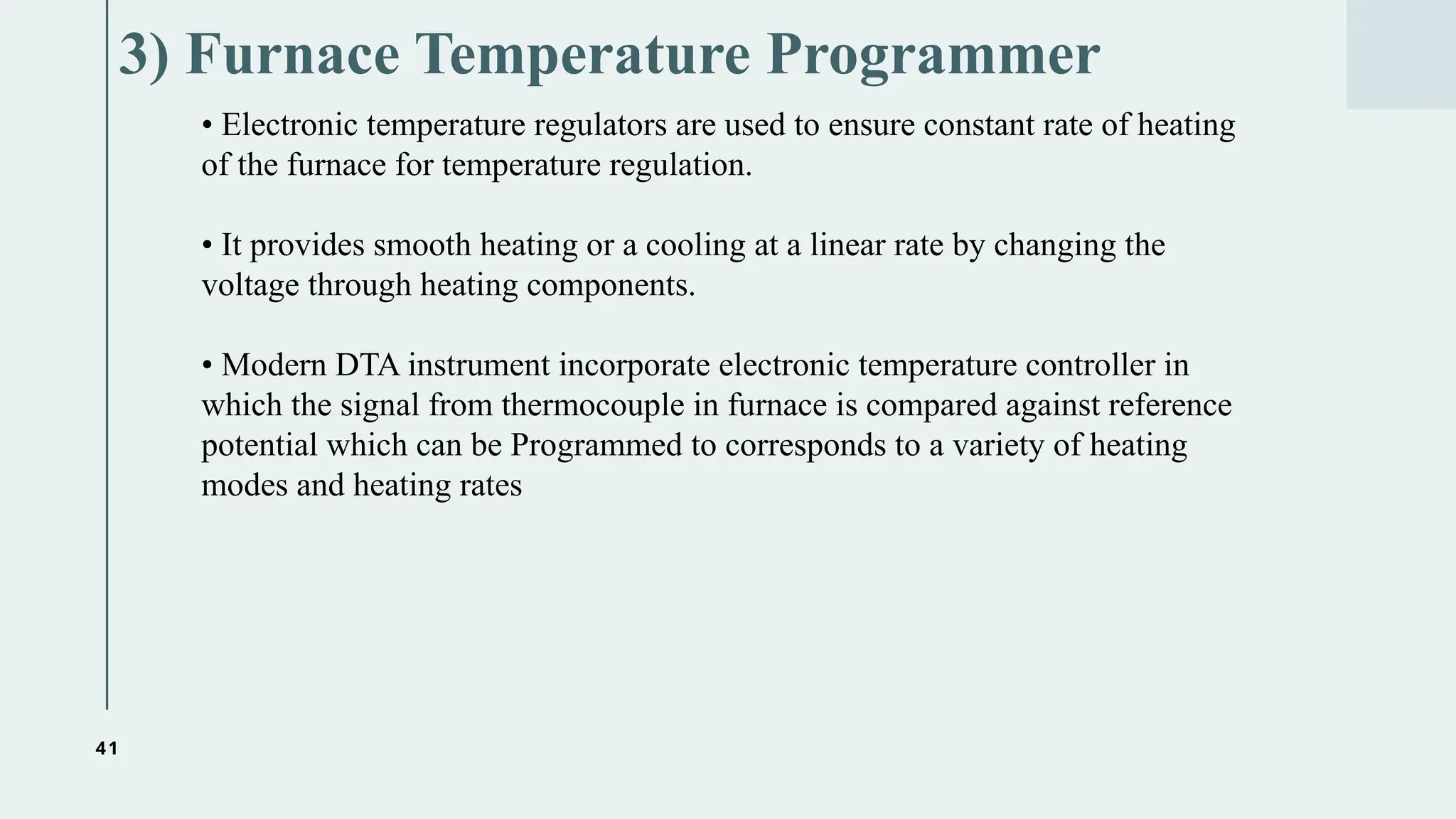 41
3) Furnace Temperature Programmer
• Electronic temperature regulators are used to ensure constant rate of heating
of the furnace for temperature regulation.
• It provides smooth heating or a cooling at a linear rate by changing the
voltage through heating components.
• Modern DTA instrument incorporate electronic temperature controller in
which the signal from thermocouple in furnace is compared against reference
potential which can be Programmed to corresponds to a variety of heating
modes and heating rates
 