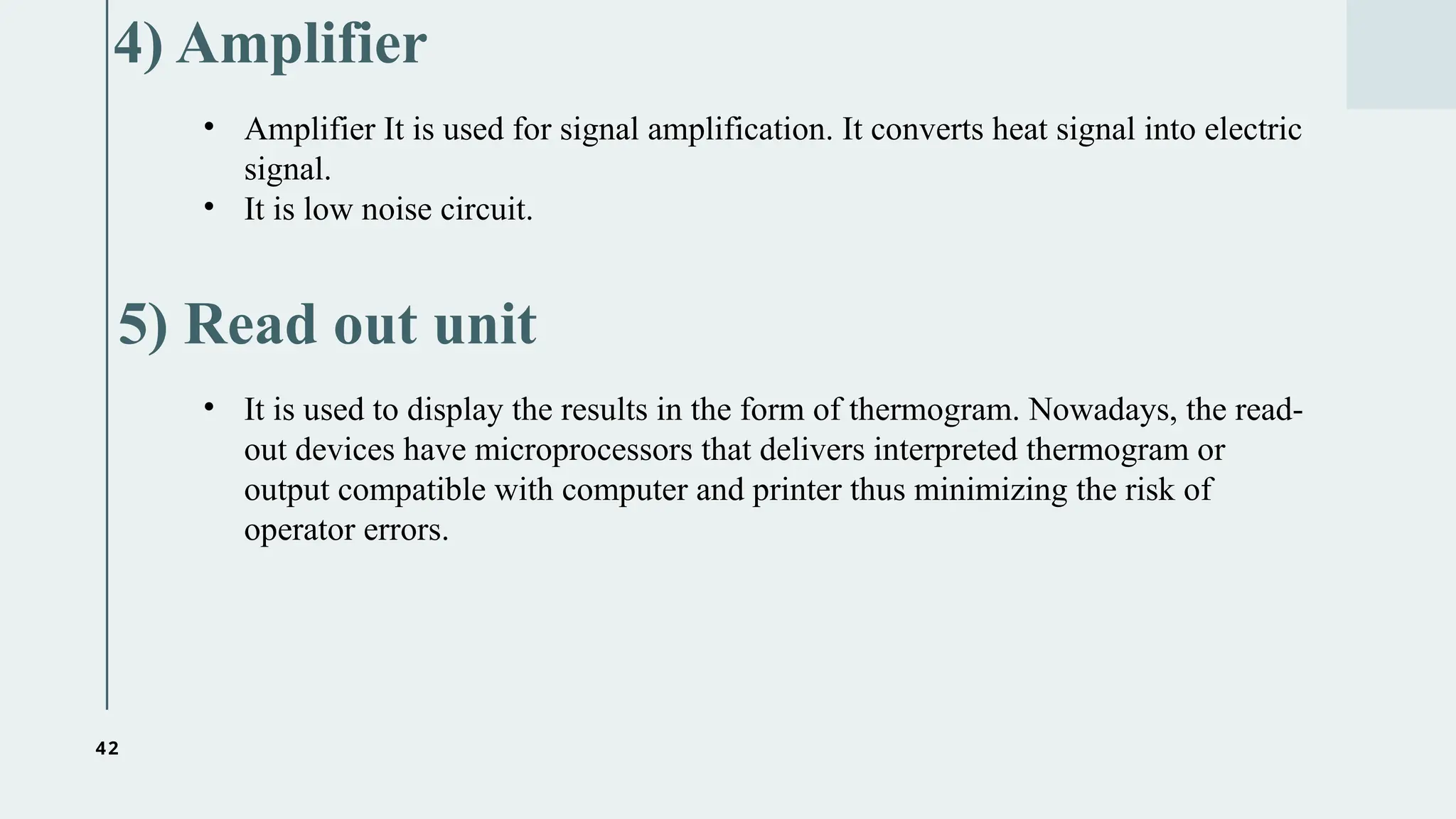 42
4) Amplifier
• It is used to display the results in the form of thermogram. Nowadays, the read-
out devices have microprocessors that delivers interpreted thermogram or
output compatible with computer and printer thus minimizing the risk of
operator errors.
5) Read out unit
• Amplifier It is used for signal amplification. It converts heat signal into electric
signal.
• It is low noise circuit.
 