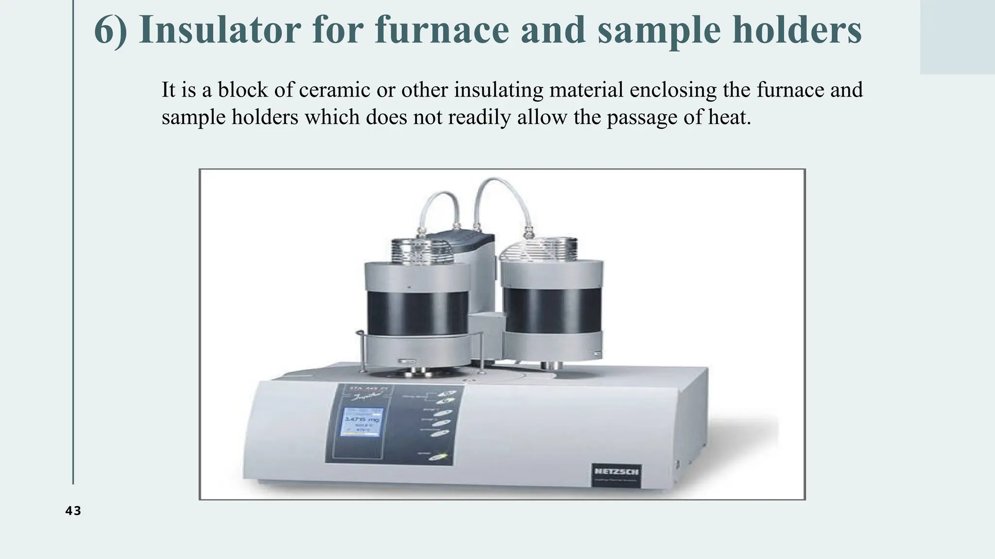 43
6) Insulator for furnace and sample holders
It is a block of ceramic or other insulating material enclosing the furnace and
sample holders which does not readily allow the passage of heat.
 