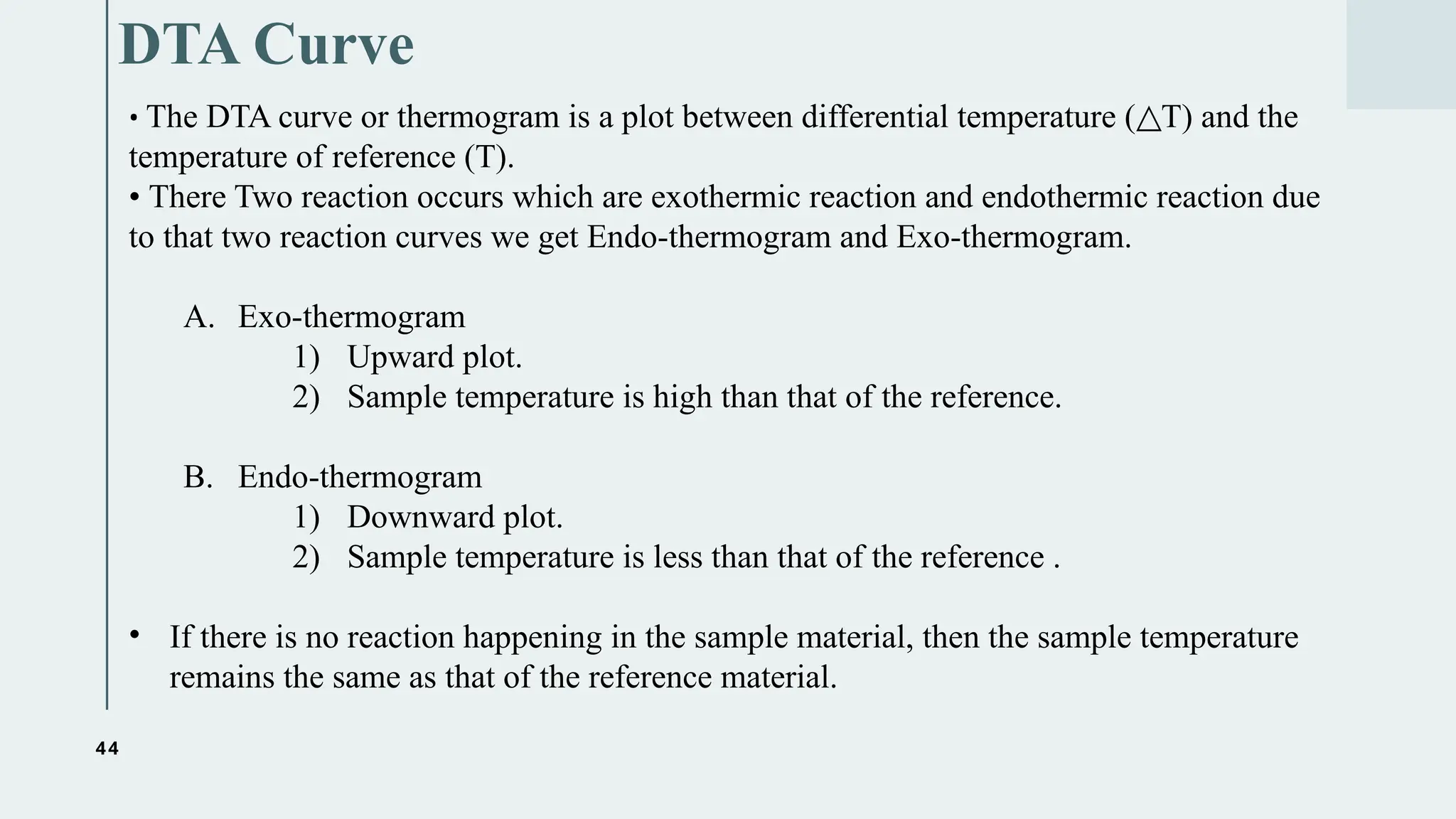44
DTA Curve
• The DTA curve or thermogram is a plot between differential temperature ( T) and the
△
temperature of reference (T).
• There Two reaction occurs which are exothermic reaction and endothermic reaction due
to that two reaction curves we get Endo-thermogram and Exo-thermogram.
A. Exo-thermogram
1) Upward plot.
2) Sample temperature is high than that of the reference.
B. Endo-thermogram
1) Downward plot.
2) Sample temperature is less than that of the reference .
• If there is no reaction happening in the sample material, then the sample temperature
remains the same as that of the reference material.
 