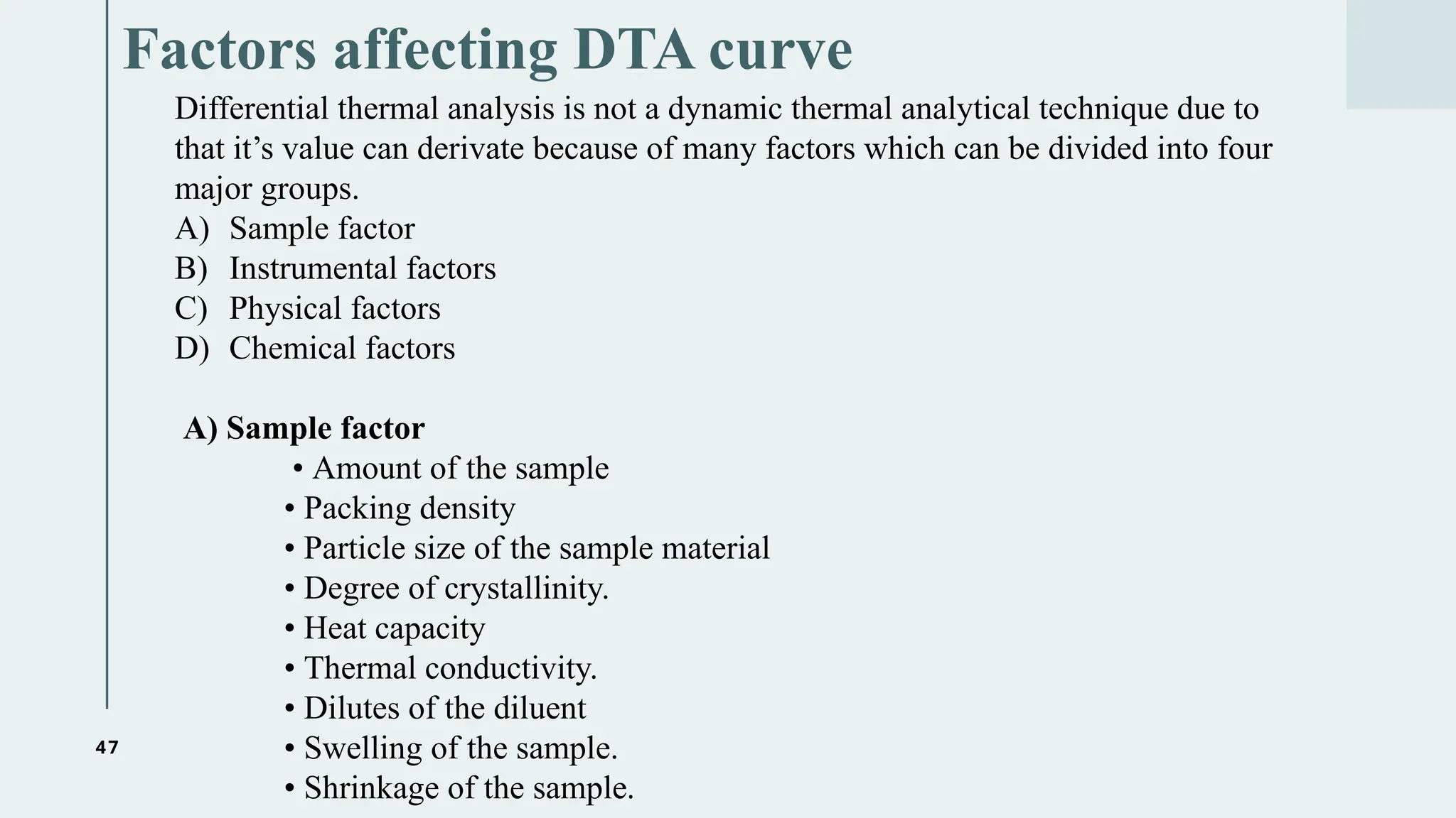 47
Factors affecting DTA curve
Differential thermal analysis is not a dynamic thermal analytical technique due to
that it’s value can derivate because of many factors which can be divided into four
major groups.
A) Sample factor
B) Instrumental factors
C) Physical factors
D) Chemical factors
A) Sample factor
• Amount of the sample
• Packing density
• Particle size of the sample material
• Degree of crystallinity.
• Heat capacity
• Thermal conductivity.
• Dilutes of the diluent
• Swelling of the sample.
• Shrinkage of the sample.
 