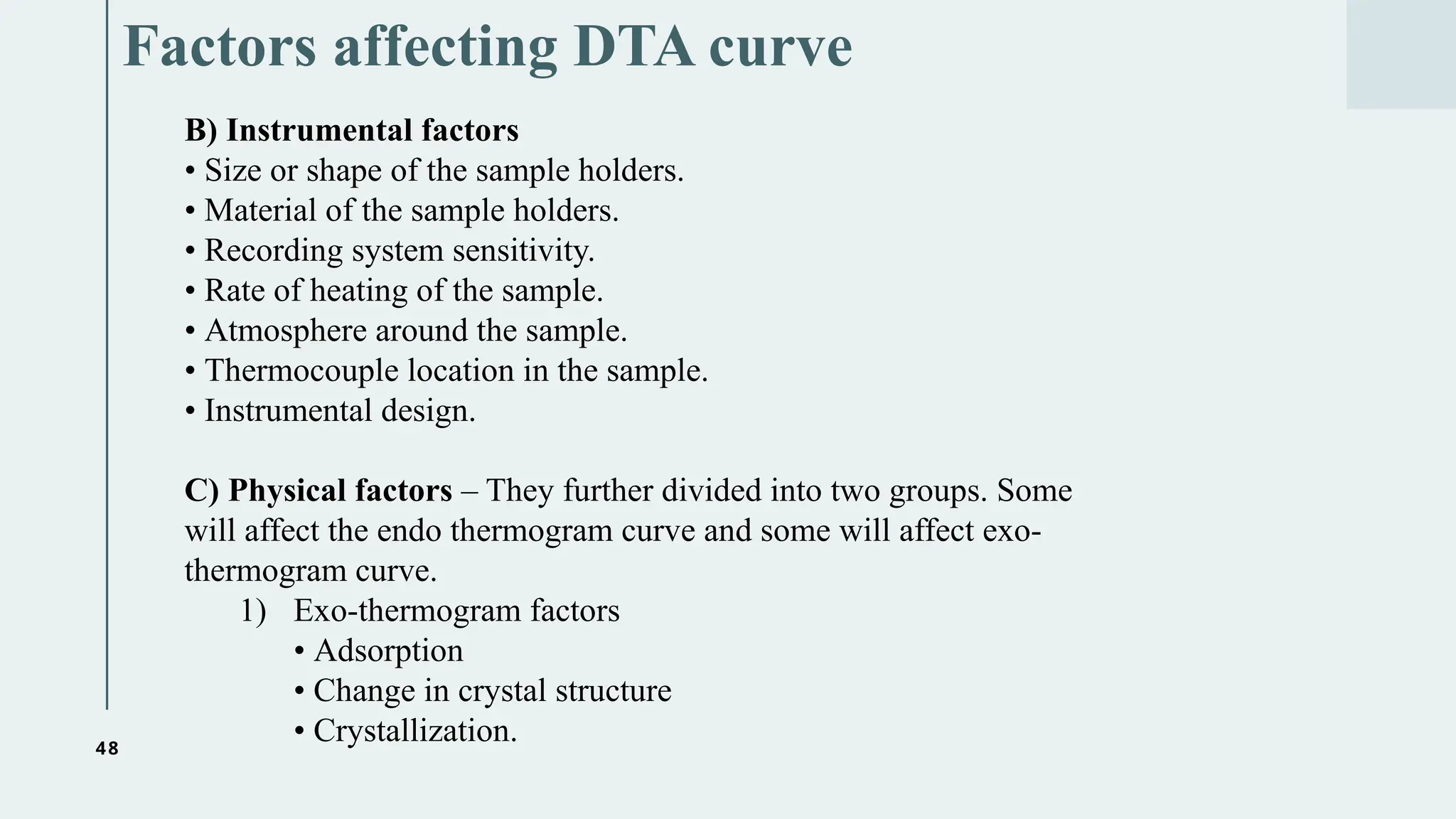 48
Factors affecting DTA curve
B) Instrumental factors
• Size or shape of the sample holders.
• Material of the sample holders.
• Recording system sensitivity.
• Rate of heating of the sample.
• Atmosphere around the sample.
• Thermocouple location in the sample.
• Instrumental design.
C) Physical factors – They further divided into two groups. Some
will affect the endo thermogram curve and some will affect exo-
thermogram curve.
1) Exo-thermogram factors
• Adsorption
• Change in crystal structure
• Crystallization.
 