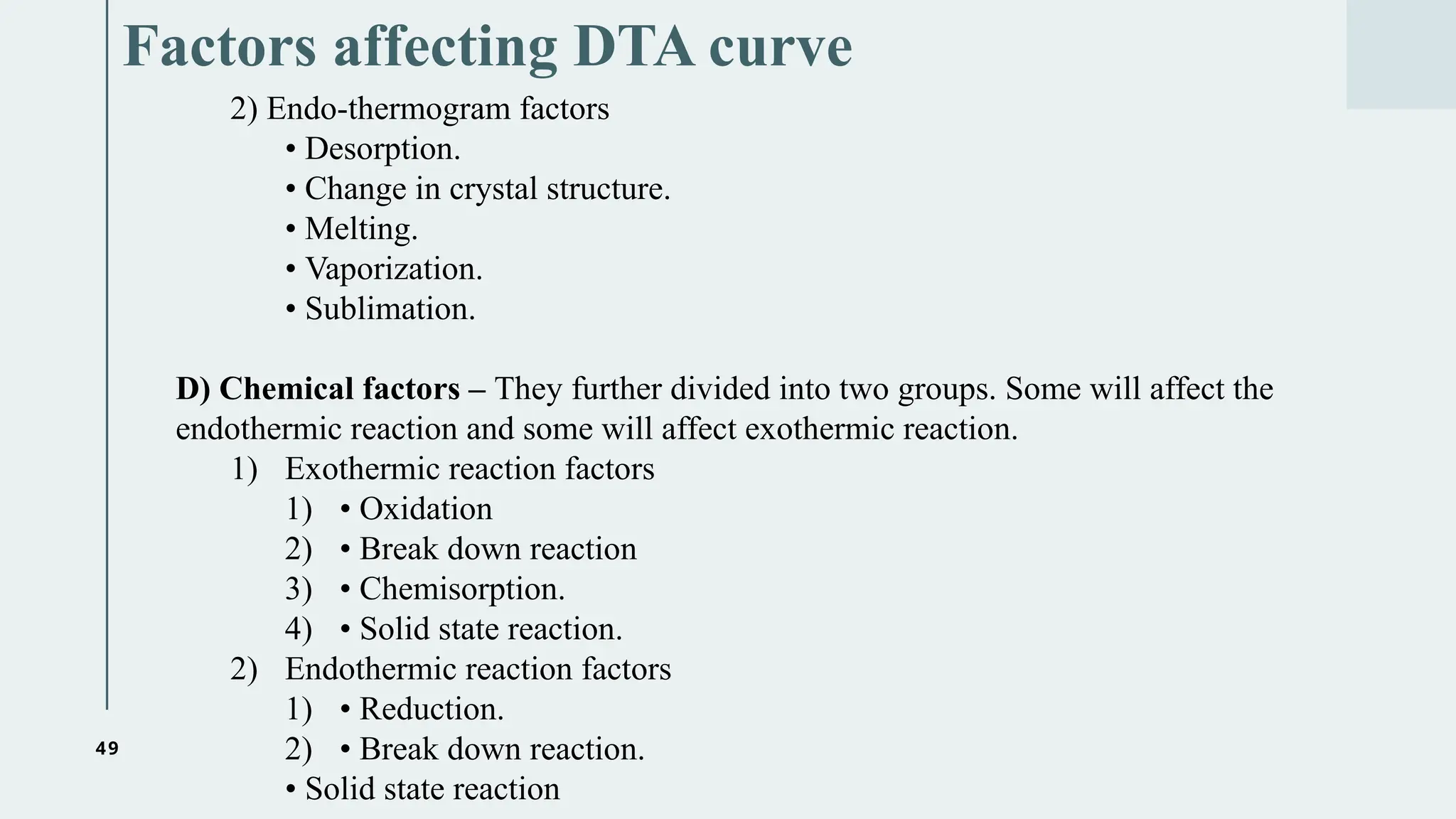 49
Factors affecting DTA curve
2) Endo-thermogram factors
• Desorption.
• Change in crystal structure.
• Melting.
• Vaporization.
• Sublimation.
D) Chemical factors – They further divided into two groups. Some will affect the
endothermic reaction and some will affect exothermic reaction.
1) Exothermic reaction factors
1) • Oxidation
2) • Break down reaction
3) • Chemisorption.
4) • Solid state reaction.
2) Endothermic reaction factors
1) • Reduction.
2) • Break down reaction.
• Solid state reaction
 