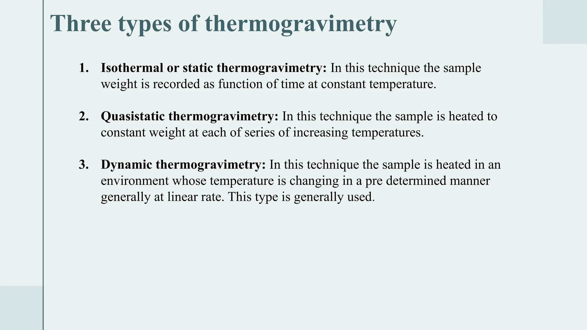 Three types of thermogravimetry
1. Isothermal or static thermogravimetry: In this technique the sample
weight is recorded as function of time at constant temperature.
2. Quasistatic thermogravimetry: In this technique the sample is heated to
constant weight at each of series of increasing temperatures.
3. Dynamic thermogravimetry: In this technique the sample is heated in an
environment whose temperature is changing in a pre determined manner
generally at linear rate. This type is generally used.
 