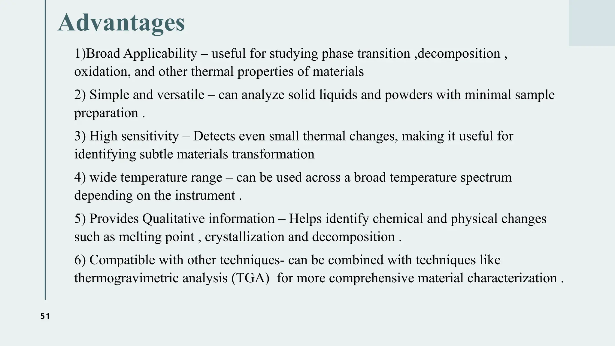 51
Advantages
1)Broad Applicability – useful for studying phase transition ,decomposition ,
oxidation, and other thermal properties of materials
2) Simple and versatile – can analyze solid liquids and powders with minimal sample
preparation .
3) High sensitivity – Detects even small thermal changes, making it useful for
identifying subtle materials transformation
4) wide temperature range – can be used across a broad temperature spectrum
depending on the instrument .
5) Provides Qualitative information – Helps identify chemical and physical changes
such as melting point , crystallization and decomposition .
6) Compatible with other techniques- can be combined with techniques like
thermogravimetric analysis (TGA) for more comprehensive material characterization .
 