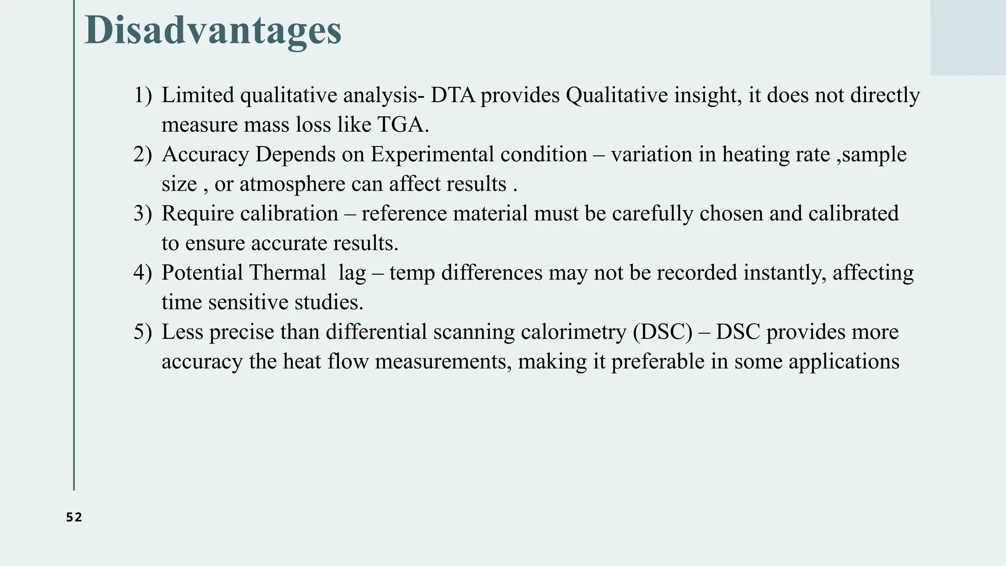 52
Disadvantages
1) Limited qualitative analysis- DTA provides Qualitative insight, it does not directly
measure mass loss like TGA.
2) Accuracy Depends on Experimental condition – variation in heating rate ,sample
size , or atmosphere can affect results .
3) Require calibration – reference material must be carefully chosen and calibrated
to ensure accurate results.
4) Potential Thermal lag – temp differences may not be recorded instantly, affecting
time sensitive studies.
5) Less precise than differential scanning calorimetry (DSC) – DSC provides more
accuracy the heat flow measurements, making it preferable in some applications
 