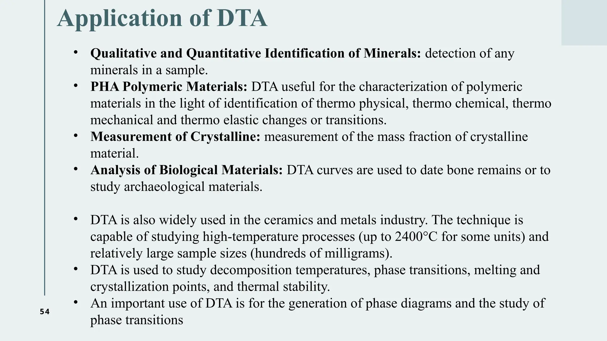 54
Application of DTA
• Qualitative and Quantitative Identification of Minerals: detection of any
minerals in a sample.
• PHA Polymeric Materials: DTA useful for the characterization of polymeric
materials in the light of identification of thermo physical, thermo chemical, thermo
mechanical and thermo elastic changes or transitions.
• Measurement of Crystalline: measurement of the mass fraction of crystalline
material.
• Analysis of Biological Materials: DTA curves are used to date bone remains or to
study archaeological materials.
• DTA is also widely used in the ceramics and metals industry. The technique is
capable of studying high-temperature processes (up to 2400°C for some units) and
relatively large sample sizes (hundreds of milligrams).
• DTA is used to study decomposition temperatures, phase transitions, melting and
crystallization points, and thermal stability.
• An important use of DTA is for the generation of phase diagrams and the study of
phase transitions
 